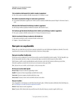 148FIREWORKS CS5 UYGULAMASINI KULLANMA
Katmanlar, maskeleme ve karışım
Son güncelleme 12/5/2010
Yol anahattını kullanarak bir vektör maskesi uygulama
❖ Bir vektör maskesi seçiliyken Özellik denetçisinde Yol Anahattı’nı seçin.
Bir vektör maskesinin dolgu ve konturunu gösterme
❖ Yol anahattı kullanılarak uygulanan bir vektör maskesi seçiliyken Özellik denetçisinde Dolgu Ve Konturu Göster’i
seçin.
Alfa kanalını kullanarak bir bitmap maskesi uygulama
❖ Bir bitmap maskesi seçiliyken Özellik denetçisinde Alfa Kanalı’nı seçin.
Gri tonlama görünümünü kullanarak bir vektör ya da bitmap maskesi uygulama
❖ Bir maske seçiliyken Özellik denetçisinde Gri Tonlama Görünümü’nü seçin.
Vektör maskesini bitmap maskesine dönüştürme
1 Katmanlar panelinde, maske nesnesinin küçük resmini seçin.
2 Değiştir > Seçimi Düzleştir’i seçin.
Karışım ve saydamlık
Bileşim iki veya daha fazla üst üste binen nesnenin saydamlık veya renk etkileşimini değiştirme işlemidir. Fireworks
uygulamasında, karışım modları bileşik görüntüler oluşturma olanağı sağlar.
Karışım modları hakkında
Bir karışım modu seçtiğinizde, Fireworks bunu seçilen nesnelere bütünlükleri içinde uygular. Tek bir belgedeki veya
tek bir katmandaki nesnelerin, belge veya katmandaki diğer nesnelerden farklı karışım modları olabilir.
Farklı karışım modlu nesneler gruplandığında, grubun karışım modu tek tek karışım modlarını geçersiz kılar.
Nesnelerin grubunu çözmek, her nesnenin ayrı ayrı karışım modunu geri yükler.
Not: Katman karışım modları sembol belgeler içinde çalışmayacaktır.
Bir karışım modundaki öğeler
Karışım rengi Karışım modunun uygulandığı renktir.
Opaklık Karışım modunun uygulandığı saydamlık derecesidir.
Temel renk Karışım renginin altındaki piksellerin rengi.
Sonuç rengi Karışımın temel renk üzerindeki etkisinin sonucudur.
Karışım modları
Ton, doygunluk ve renk karışımı modu Photoshop'taki gibi çalışır. Modları karıştırma hakkında daha fazla bilgi için,
bkz. Jim Babbage'ın modları karıştırma hakkında makalesi.
Normal Hiçbir karışım modu uygulamaz.
Erime Karışım efekti oluşturmak için geçerli katman ile arka plan katmanı arasında rasgele renkler seçer.
 