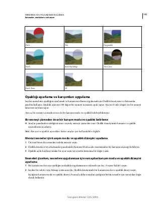 151FIREWORKS CS5 UYGULAMASINI KULLANMA
Katmanlar, maskeleme ve karışım
Son güncelleme 12/5/2010
Opaklığı ayarlama ve karışımları uygulama
Seçilen nesnelerin opaklığını ayarlamak ve karışım modlarını uygulamak için Özellik denetçisini ve Katmanlar
panelini kullanın. Opaklık ayarının 100 değeri bir nesneyi tamamen opak yapar. Ayarın 0 (sıfır) değeri ise bir nesneyi
tamamen saydam yapar.
Ayrıca, bir nesneyi çizmeden önce de bir karışım modu ve opaklık belirleyebilirsiniz.
Bir nesneyi çizmeden önce bir karışım modu ve opaklık belirleme
❖ Araçlar panelinden istediğiniz aracı seçerek, nesneyi çizmeden önce Özellik denetçisinde karışım ve opaklık
seçeneklerini ayarlayın.
Not: Karışım ve opaklık seçenekleri bütün araçlar için kullanılabilir değildir.
Mevcut nesneler için karışım modu ve opaklık düzeyini ayarlama
1 Üst üste binen iki nesneden üstteki nesneyi seçin.
2 Özellik denetçisi veya Katmanlar panelindeki Karışım Modu açılır menüsünden bir karışımı seçeneği belirleyin.
3 Opaklık açılır kaydırıcısından bir ayar seçin veya metin kutusuna bir değer yazın.
Nesneleri çizerken, nesnelere uygulanması için varsayılan karışım modu ve opaklık düzeyini
ayarlama
1 Bir karışım modu veya opaklığın yanlışlıkla uygulanmasını önlemek için Seç> Seçimi Kaldır’ı seçin.
2 Seçilen bir vektör veya bitmap çizim aracıyla, Özellik denetçisinde bir karışım modu ve opaklık düzeyi seçin.
Seçtiğiniz karışım modu ve opaklık düzeyi, bu araçla daha sonradan çizdiğiniz bütün nesneler için varsayılan değer
olarak kullanılır.
Fark Ton Doygunluk
Renk Renk Parlaklığı Ters Çevir
Renk Tonu Sil
 