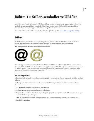 153
Son güncelleme 12/5/2010
Bölüm 11: Stiller, semboller ve URL'ler
Adobe® Fireworks® içinde stil, sembol ve URL'lerin saklanıp yeniden kullanılabileceği üç panel sağlar. Stiller, Stiller
panelinde saklanır; geçerli belge için semboller Belge Kitaplığı panelinde ve URL’ler, URL panelinde saklanır.
Varsayılan değer olarak, her üç panel de Varlıklar panel grubunda düzenlenir.
Fireworks'te stil ve sembolleri kullanma hakkındaki video eğitimleri için, bkz. www.adobe.com/go/lrvid4033_fw.
Stiller
Bir stil oluşturarak, önceden tanımlanmış bir dolgu, kontur, filtre ve metin nitelikleri kümesini kaydedebilir ve
yeniden uygulayabilirsiniz. Bir stili bir nesneye uyguladığınızda, nesne stilin özelliklerini üzerine alır.
Not: Bitmap nesneleri bir stilin yalnızca filtre niteliklerini alır.
Fireworks uygulamasında birçok önceden tanımlı stil bulunur. Stilleri ekleyebilir, değiştirebilir ve kaldırabilirsiniz.
Fireworks DVD’si ve Adobe web sitesinde, Fireworks uygulamasına içe aktarabileceğiniz önceden tanımlanmış birçok
stil bulunur. Ayrıca, stilleri dışa aktarabilir ve onları diğer Fireworks kullanıcıları ile paylaşabilirsiniz ya da diğer
Fireworks belgelerinden stilleri içe aktarabilirsiniz.
Bir stil uygulama
Stiller oluşturmak, saklamak ve nesnelere, metinlere, gruplara ve otomatik şekillere stil uygulamak için Stiller panelini
kullanın.
Bir belgedeki stillerin alt kümelerine hızlı erişim için Özellik denetçisindeki geçerli stiller menüsünü kullanın.
1 Stil uygulamak istediğiniz nesneleri tuval üzerinde seçin.
2 Stiller panelini görüntülemek için Pencere > Stiller’i seçin.
3 Geçerli kullanılan stillere erişmek için Geçerli Belge'yi seçin ya da hazır ayar Fireworks stillerine erişmek için açılır
menüden bir hazır ayar stili seçin.
Not: Bir belgede hiçbir stil yoksa, stiller paneli hazır ayar stillerinden herhangi birisi seçilene kadar boş kalır.
4 Panelde bir stili tıklatın.
 