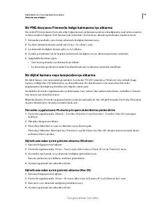 10FIREWORKS CS5 UYGULAMASINI KULLANMA
Fireworks temel bilgiler
Son güncelleme 12/5/2010
Bir PNG dosyasını Fireworks belge katmanına içe aktarma
Fireworks PNG dosyalarını Fireworks etkin belgesinin mevcut katmanı içinde içe aktardığınızda, sıcak nokta nesneleri
ve dilim nesneleri belgenin Web Katmanı'nda yerleştirilir. Fireworks içe aktarılan görüntünün oranlarını korur.
1 Katmanlar panelinde, içine dosyayı aktarmak istediğiniz katmanı seçin.
2 İçe Aktar iletişim kutusunu açmak için Dosya > İçe Aktar’ı seçin.
3 İçe aktarmak istediğiniz dosyaya gelin ve Aç’ı tıklatın.
4 Tuvalde, görüntünün sol üst köşesini yerleştirmek istediğiniz yere içe aktarma işaretçisini yerleştirin.
5 Aşağıdakilerden birini yapın:
• Tam boyut görüntüyü içe aktarmak için tıklatın.
• İçe aktarırken görüntüyü yeniden boyutlandırmak için içe aktarma işaretçisini sürükleyin.
Bir dijital kamera veya tarayıcıdan içe aktarma
Bir dijital kamera veya tarayıcıdaki görüntüleri, bu cihazlar TWAIN uyumluysa (Windows) veya yerleşik Image
Capture özelliği (Mac OS) kullanıyorsa, içe aktarabilirsiniz. Bir dijital kamera veya tarayıcıdan Fireworks
uygulamasına aktardığınız görüntüler yeni belgeler olarak açılır.
Görüntüleri Fireworks uygulamasında içe aktarmadan önce, istenen tüm yazılım sürücülerini, modülleri ve kamera
veya tarayıcı için eklentileri kurun.
Eklentiler klasörü, Fireworks uygulama klasörü içinde konumlandırılır. Mac OS platformunda, Fireworks, Photoshop
Acquire eklentilerini o dosyada otomatik olarak arar.
Fireworks uygulamasını Photoshop Acquire eklentilerine yönlendirme
1 Fireworks uygulamasında, Düzenle > Tercihler (Windows) veya Fireworks > Tercihler (Mac OS) seçeneğini
belirleyin.
2 Eklentiler kategorisini tıklatın.
3 Photoshop Eklentileri’ni seçin ve eklentileri içeren klasöre gelin.
Photoshop Eklentileri Klasörünü Seç (Windows) veya Bir Klasör Seç (Mac OS) iletişim kutusu otomatik olarak
açılmazsa, klasöre gözatın:
Dijital kameradan içe bir görüntü aktarma (Windows)
1 Kamerayı bilgisayarınıza bağlayın.
2 Fireworks uygulamasında, Dosya > Tara’yı seçin, daha sonra ya Twain Al’ı ya da Twain Seç’i seçin.
3 Görüntüler için kaynak ve içe aktarmak istediğiniz görüntüleri seçin.
Kamera yazılımınız için kullanıcı arabirimi görüntülenir.
4 Ayarları uygulamak için talimatları izleyin.
Dijital kameradan içe bir görüntü aktarma (Mac OS)
1 Kamerayı bilgisayarınıza bağlayın.
2 Fireworks uygulamasında, Dosya > Al’ı seçin, daha sonra ya Kamera Al’ı ya da Kamera Seç’i seçin.
3 Kamerayı ve içe aktarmak istediğiniz görüntüleri seçin.
4 Ayarları uygulamak için talimatları izleyin.
 