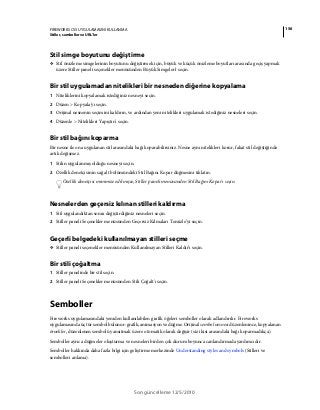 156FIREWORKS CS5 UYGULAMASINI KULLANMA
Stiller, semboller ve URL'ler
Son güncelleme 12/5/2010
Stil simge boyutunu değiştirme
❖ Stil önizleme simgelerinin boyutunu değiştirmek için, büyük ve küçük önizleme boyutları arasında geçiş yapmak
üzere Stiller paneli seçenekler menüsünden Büyük Simgeler'i seçin.
Bir stil uygulamadan nitelikleri bir nesneden diğerine kopyalama
1 Niteliklerini kopyalamak istediğiniz nesneyi seçin.
2 Düzen > Kopyala'yı seçin.
3 Orijinal nesnenin seçimini kaldırın, ve ardından yeni nitelikleri uygulamak istediğiniz nesneleri seçin.
4 Düzenle > Nitelikleri Yapıştır'ı seçin.
Bir stil bağını koparma
Bir nesne ile ona uygulanan stil arasındaki bağı koparabilirsiniz. Nesne aynı nitelikleri korur, fakat stil değiştiğinde
artık değişmez.
1 Stilin uygulanmış olduğu nesneyi seçin.
2 Özellik denetçisinin sağ alt bölümündeki Stil Bağını Kopar düğmesini tıklatın.
Özellik denetçisi minimize edilmişse, Stiller paneli menüsünden Stil Bağını Kopar'ı seçin.
Nesnelerden geçersiz kılınan stilleri kaldırma
1 Stil uygulandıktan sonra değiştirdiğiniz nesneleri seçin.
2 Stiller paneli Seçenekler menüsünden Geçersiz Kılmaları Temizle’yi seçin.
Geçerli belgedeki kullanılmayan stilleri seçme
❖ Stiller paneli seçenekler menüsünden Kullanılmayan Stilleri Kaldır’ı seçin.
Bir stili çoğaltma
1 Stiller panelinde bir stil seçin.
2 Stiller paneli Seçenekler menüsünden Stili Çoğalt'ı seçin.
Semboller
Fireworks uygulamasındaki yeniden kullanılabilen grafik öğeleri semboller olarak adlandırılır. Fireworks
uygulamasında üç tür sembol bulunur: grafik, animasyon ve düğme. Orijinal sembol nesnesi düzenlenince, kopyalanan
örnekler, düzenlenen sembolü yansıtmak üzere otomatik olarak değişir (siz ikisi arasındaki bağı koparmadıkça).
Semboller ayrıca düğmeler oluşturma ve nesneleri birden çok durum boyunca canlandırmada yardımcıdır.
Semboller hakkında daha fazla bilgi için geliştirme merkezinde Understanding styles and symbols (Stilleri ve
sembolleri anlama).
 