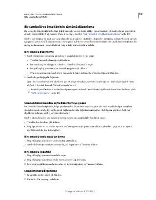 158FIREWORKS CS5 UYGULAMASINI KULLANMA
Stiller, semboller ve URL'ler
Son güncelleme 12/5/2010
Bir sembolü ve örneklerinin tümünü düzenleme
Bir sembolü düzenlediğinizde, tüm ilişkili örnekler en son değişiklikleri yansıtmak için otomatik olarak güncellenir.
Ancak, bazı özellikler bağımsızdır. Daha fazla bilgi için, bkz. “Belirli sembol örneklerini düzenleme” sayfa 159.
Sembolü ayırdığınızda, grafikler varsayılan olarak gruplanır. Grafikleri (düğmeler, kaydırma çubuğu vb.) değiştirmek
için grubu çözün. Grafikleri daha sonra tekrar gruplayabilir ve sembole dönüştürebilirsiniz. Grafikleri dönüştürmeden
önce gruplamazsanız, semboldeki tek tek grafikler düzenlenebilir kalırlar.
Bir sembolü düzenleme
1 Sembol düzenleme moduna girmek için, aşağıdakilerden birini yapın:
• Tuvalde, bir sembol örneğini çift tıklatın.
• Bir örnek seçin ve Değiştir > Sembol > Sembolü Düzenle'yi seçin.
• Belge Kitaplığı panelinde, bir sembol simgesini çift tıklatın.
• (Yalnızca animasyon sembolleri) Canlandır iletişim kutusunda Düzenle düğmesini tıklatın.
2 Sembolü gerektiği gibi değiştirin.
Not: Seçili sembol 9 dilimli ölçekleme için etkinleştirilmediyse, sembolü kendi bağlamı içinde düzenleyebilirsiniz.
Değiştir > Sembol Yerinde Düzenle'yi seçebilirsiniz.
Sembolü yeniden boyutlandırırken deformasyonu önlemek için 9 dilimli ölçekleme kılavuzlarını kullanın. (Bkz.
“9 dilimli ölçekleme” sayfa 48.)
Sembol düzenlemeden sayfa düzenlemeye geçme
Bir sembolü düzenlediğinizde, belge paneli sembol düzenleme moduna girer. Bu mod tuvaldeki diğer nesneleri
sönükleştirerek, sembolleri sayfa geneli bağlamında hızla değiştirmenizi sağlar. (Tek başına gözüken 9 dilimli
ölçekleme kullanan semboller buna istisnadır.)
Sembol düzenlemeden sayfa düzenlemeye geçmek için, aşağıdakilerden birini yapın:
• Tuvalde, boş bir alanı çift tıklatın.
• Belge panelinin en üstündeki tepside, sayfa simgesini veya geri okunu tıklatın. (Sembol iç içeyse, tepsi ayrıca
içerdiği sembole de erişim sağlar.)
Bir sembolü yeniden adlandırma
1 Belge Kitaplığı panelinde, sembol adını çift tıklatın.
2 Sembole Dönüştür iletişim kutusunda, adı değiştirin ve Tamam'ı tıklatın.
Bir sembolü çoğaltma
1 Belge Kitaplığı panelinde sembolü seçin.
2 Belge Kitaplığı paneli seçenekler menüsünden Çoğalt’ı seçin.
3 İsterseniz çoğaltılmış sembolün adını ve türünü değiştirin ve Tamam'ı tıklatın.
Sembol türünü değiştirme
1 Kitaplıkta sembol adını çift tıklatın.
2 Farklı bir Tür seçeneği belirleyin.
 