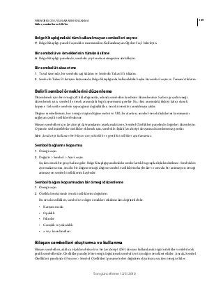 159FIREWORKS CS5 UYGULAMASINI KULLANMA
Stiller, semboller ve URL'ler
Son güncelleme 12/5/2010
Belge Kitaplığındaki tüm kullanılmayan sembolleri seçme
❖ Belge Kitaplığı paneli Seçenekler menüsünden Kullanılmayan Öğeleri Seç’i belirleyin.
Bir sembolü ve örneklerinin tümünü silme
❖ Belge Kitaplığı panelinde, sembolü çöp tenekesi simgesine sürükleyin.
Bir sembolü takas etme
1 Tuval üzerinde, bir sembolü sağ tıklatın ve Sembolü Takas Et'i tıklatın.
2 Sembolü Takas Et iletişim kutusunda, Belge Kitaplığında kullanılabilir başka bir sembol seçin ve Tamam'ı tıklatın.
Belirli sembol örneklerini düzenleme
Düzenlemek için bir örneği çift tıklattığınızda, aslında sembolün kendisini düzenlersiniz. Sadece geçerli örneği
düzenlemek için, sembol ile örnek arasındaki bağı koparmanız gerekir. Bu, ikisi arasındaki ilişkiyi kalıcı olarak
koparır. Gelecekte sembole yapacağınız değişiklikler, önceki örnekte yansıtılmayacaktır.
Düğme sembollerinin, her örneğe özgün düğme metni ve URL'ler atarken, sembol-örnek ilişkilerini korumanızı
sağlayan çeşitli özellikleri bulunur.
Bileşen sembolleri için JavaScript davranışlarını ayarlamak üzere, Sembol Özellikleri panelinde değerleri düzenleyin.
O panele özelleştirilebilir özellikler eklemek için, sembolle ilişkili JavaScript dosyasını düzenlemeniz gerekir.
Not: JavaScript kullanan bir bileşen için yükseklik ve genişlik özellikleri ayarlanamaz.
Sembol bağlarını koparma
1 Örneği seçin.
2 Değiştir > Sembol > Ayır'ı seçin.
Seçilen örnek bir grup haline gelir. Belge Kitaplığı panelindeki sembol artık bu grupla ilişkilendirilmez. Sembolden
ayırmadan sonra, önceki bir düğme örneği düğme sembol özelliklerini kaybeder ve sonraki bir animasyon örneği
animasyon sembol özelliklerini kaybeder.
Sembol bağını koparmadan bir örneği düzenleme
1 Örneği seçin.
2 Özellik denetçisinde örnek özelliklerini değiştirin.
Bu örnek özellikleri, sembolü ve diğer örnekleri etkilemeden değiştirilebilir.
• Karışım modu
• Opaklık
• Filtreler
• Genişlik ve yükseklik
• x ve y koordinatları
Bileşen sembolleri oluşturma ve kullanma
Bileşen sembolleri, akıllıca ölçeklenebilecek ve bir JavaScript (JSF) dosyası kullanılarak özgül nitelikler verilebilecek
grafik sembolleridir. Özellikler paneliyle bir örneği değiştirmek sembolü ve tüm diğer örnekleri etkiler. Ancak, Sembol
Özellikleri panelinde (Pencere > Sembol Özellikleri) parametreleri değiştirmek yalnızca seçilen örneği etkiler.
 