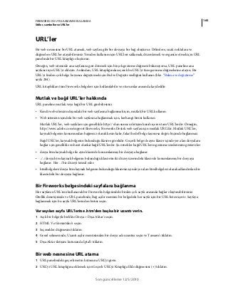 165FIREWORKS CS5 UYGULAMASINI KULLANMA
Stiller, semboller ve URL'ler
Son güncelleme 12/5/2010
URL’ler
Bir web nesnesine bir URL atamak, web sayfası gibi bir dosyaya bir bağ oluşturur. Dilimlere, sıcak noktalara ve
düğmelere URL'ler atayabilirsiniz. Yeniden kullanım için URL'leri saklamak, düzenlemek ve organize etmek için URL
panelinde bir URL kitaplığı oluşturun.
Örneğin, web sitenizde ana sayfanıza geri dönmek için birçok gezinme düğmesi bulunuyorsa, URL paneline ana
sayfanız için URL’yi ekleyin. Ardından, URL kitaplığında seçerek bu URL’yi tüm gezinme düğmelerine atayın. Bir
URL'yi birden çok belge boyunca değiştirmek için Bul ve Değiştir özelliğini kullanın (bkz. “Bulma ve değiştirme”
sayfa 284).
URL kitaplıkları tüm Fireworks belgeleri için kullanılabilir ve oturumlar arasında kaydedilir.
Mutlak ve bağıl URL’ler hakkında
URL paneline mutlak veya bağıl bir URL girebilirsiniz.
• Kendi web sitenizin dışındaki bir web sayfasına bağlanmak için, mutlak bir URL kullanın.
• Web sitenizin içindeki bir web sayfasına bağlanmak için, herhangi birini kullanın.
Mutlak URL’ler, web sayfaları için genellikle http:// olan sunucu iletişim kuralı içeren tam URL’lerdir. Örneğin,
http://www.adobe.com/support/fireworks, Fireworks Destek web sayfası için mutlak URL’dir. Mutlak URL’ler,
kaynak belgenin konumundan bağımsız olarak kesin kalır, fakat hedef belge taşınırsa doğru biçimde bağlanmaz.
Bağıl URL’ler, kaynak belgenin bulunduğu klasöre görelidir. Geçerli belge ile aynı klasör içinde yer alan dosyalara
bağlar için genellikle en basit olanlar bağıl URL’lerdir. Şu örnekler bağıl URL’lerin gezinme sözdizimini gösterirler:
• dosya.htm kaynak belge ile aynı klasörde konumlanmış bir dosyaya bağlanır.
• ../../dosya.htm kaynak belgenin bulunduğu klasörün iki düzey üzerindeki klasörde konumlanmış bir dosyaya
bağlanır. Her ../ bir düzeyi temsil eder.
• htmlbelgeleri/dosya.htm kaynak belgenin bulunduğu klasörün içinde yer alan htmlbelgeleri olarak adlandırılan bir
klasördeki bir dosyaya bağlanır.
Bir Fireworks belgesindeki sayfalara bağlanma
Her sayfanın URL'sini kullanarak bir Fireworks belgesindeki birden çok sayfa arasında bağlar oluşturabilirsiniz.
Özellik denetçisinde ve URL panelinde, Bağ açılır menüsü bir belgedeki her sayfa için bir URL listesi içerir. Sayfaya
bağlanmak için bu sayfa URL'lerinden birini seçin.
Varsayılan sayfa URL'lerine .htm'den başka bir uzantı verin.
1 Açık bir belgeyle birlikte Dosya > Dışa Aktar'ı seçin.
2 HTML Ve Görüntüler'i seçin.
3 Seçenekler düğmesini tıklatın.
4 Genel sekmesinde, Uzantı açılır menüsünden bir dosya adı uzantısı seçin ve Tamam’ı tıklatın.
5 Dışa Aktar iletişim kutusunda İptal’i tıklatın.
Bir web nesnesine URL atama
1 URL panelindeki geçerli metin kutusuna URL’yi girin
2 URL’yi URL kitaplığına eklemek için Geçerli URL'yi Kitaplığa Ekle düğmesini (+) tıklatın.
 