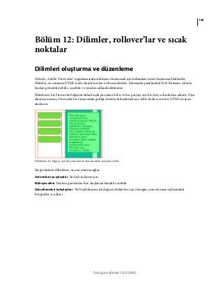 168
Son güncelleme 12/5/2010
Bölüm 12: Dilimler, rollover’lar ve sıcak
noktalar
Dilimleri oluşturma ve düzenleme
Dilimler, Adobe® Fireworks® uygulamasında etkileşim oluşturmak için kullanılan temel oluşturma bloklarıdır.
Dilimler, en sonunda HTML kodu olarak varolan web nesneleridir. Katmanlar panelindeki Web Katmanı yoluyla
bunları görüntüleyebilir, seçebilir ve yeniden adlandırabilirsiniz.
Dilimleme, bir Fireworks belgesini daha küçük parçalara böler ve her parçayı ayrı bir dosya olarak dışa aktarır. Dışa
aktarma üzerine, Fireworks bir tarayıcıdaki grafiği yeniden birleştirmek için tablo kodu içeren bir HTML dosyası
oluşturur.
Dilimleme, bir belgeyi, ayrı dosyalar olarak dışa aktarılan parçalara böler.
Bir görüntüyü dilimleme, üç ana avantaj sağlar:
Görüntüleri en iyileştirir En hızlı indirme için.
Etkileşim ekler Böylece görüntüler fare olaylarına karşılık verebilir.
Güncellemeleri kolaylaştırır Web sayfalarının sık değişen bölümleri için (örneğin, ayın elemanı sayfasındaki
fotoğraflar ve adlar).
 