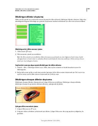 169FIREWORKS CS5 UYGULAMASINI KULLANMA
Dilimler, rollover’lar ve sıcak noktalar
Son güncelleme 12/5/2010
Dikdörtgen dilimler oluşturma
Dilim aracıyla çizerek veya seçilen bir nesneye dayanan bir dilim ekleyerek dikdörtgen dilimler oluşturun. Belge dışa
aktarıldığında belgenin bölündüğü ayrı görüntü dosyalarının sınırlarını belirlemek için dilim kılavuzlarını kullanın.
Dikdörtgen bir dilim nesnesi çizme
1 Dilim aracını seçin.
2 Dilim nesnesini çizmek için sürükleyin.
Not: Bir dilim çizmek için sürüklerken dilimin konumunu ayarlamak için, fare düğmesini basılı tutun, boşluk
çubuğuna basın ve basılı tutun ve ardından dilimi tuvalde başka bir konuma sürükleyin. Dilimi çizmeye devam
etmek için Ara Çubuğu'nu bırakın.
Seçilen bir nesneye dayanarak dikdörtgen bir dilim ekleme
1 Düzenle > Ekle > Dikdörtgen Dilim'i seçin. Dilim, alanı seçilen nesnenin en dıştaki kenarlarını içeren bir
dikdörtgendir.
2 Birden fazla nesne seçiliyse, seçili tüm nesneleri kapsayan tek bir dilim nesnesi oluşturmak için Tek'i seçin veya
seçili her nesne için bir dilim nesnesi oluşturmak için Çoklu'yu seçin.
Dikdörtgen olmayan dilimler oluşturma
Dikdörtgen olmayan dilimler oluşturmak için Çokgen Dilim aracını kullanın. Dikdörtgen olmayan dilimler,
dikdörtgen olmayan bir görüntüye etkileşim eklemeye çalıştığınızda faydalıdır.
Çokgen dilim nesneleri çizme
1 Çokgen Dilim aracını seçin.
2 Çokgenin vektör noktalarını yerleştirmek için tıklatın. Çokgen Dilim aracı düz çizgi parçaları çizdiğinden, bu
gereklidir.
 