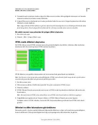 170FIREWORKS CS5 UYGULAMASINI KULLANMA
Dilimler, rollover’lar ve sıcak noktalar
Son güncelleme 12/5/2010
3 Yumuşak kenarlı nesnelerin etrafına çokgen bir dilim nesnesi çizerken, dilim grafiğinde istenmeyen sert kenarlar
oluşmasını önlemek için bütün nesneyi dahil edin.
4 Çokgen Dilim aracını durdurmak için Araçlar panelinden başka bir araç seçin. Çokgeni kapatmak için ilk noktayı
tıklatmak zorunda değilsiniz.
Not: Çokgen dilimler HTML tablolarını görüntü eşlemeleriyle birleştirdiğinden, benzer dikdörtgen dilimlerden daha
fazla kod gerektirir. Birçok çokgen dilimi kullanmak bir web tarayıcısındaki işleme süresini artırabilir.
Bir vektör nesnesi veya yolundan bir çokgen dilimi oluşturma
1 Bir vektör yolu seçin.
2 Düzenle > Ekle > Çokgen Dilim’i seçin.
HTML metin dilimleri oluşturma
Bir HTML dilimi, normal HTML metninin tarayıcıda görüntülendiği bir alan belirler. Ardından, dilim tarafından
tanımlanan tablo hücresinde görünen HTML metnini dışa aktarır.
HTML dilimleri, yeni grafikler oluşturmadan web sitesi metnini hızla güncellemek için faydalıdır.
Not: Font boyutu ve türü tarayıcıda ayarlanabildiğinden, HTML metin dilimleri farklı tarayıcılarda ve farklı işletim
sistemlerinde görüntülendiklerinde görünümde farklılık gösterebilir.
1 Bir dilim nesnesi çizin.
2 Dilim nesnesi seçiliyken, Özellik denetçisindeki Tür açılır menüsünden HTML'yi seçin.
3 Düzenle'yi tıklatın.
4 HTML Dilimini Düzenle penceresinde metni yazın ve HTML metin biçimlendirme etiketlerini ekleyerek metni
biçimlendirin.
Not: Alternatif olarak, HTML'yi dışa aktardıktan sonra HTML metin biçimlendirme etiketlerini uygulayın.
5 Değişikliklerinizi uygulamak için Tamam'ı tıklatın ve HTML Dilimini Düzenle penceresini kapatın.
Girdiğiniz metin ve HTML etiketleri, Fireworks PNG dosyanızda dilimin gövdesinde ham HTML kodu olarak
görünür.
Dilimleri ve dilim kılavuzlarını görüntüleme
Katmanlar paneli ve Araçlar panelini kullanarak belgenizdeki dilimlerin ve diğer web nesnelerinin görünürlüğünü
kontrol edebilirsiniz. Dilim görünürlüğünü tüm belge için kapattığınızda, dilim kılavuzları da gizlenir.
 