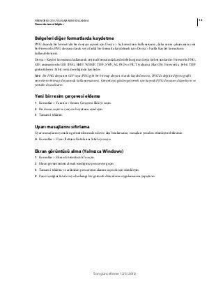 12FIREWORKS CS5 UYGULAMASINI KULLANMA
Fireworks temel bilgiler
Son güncelleme 12/5/2010
Belgeleri diğer formatlarda kaydetme
PNG dışında bir formattaki bir dosyayı açmak için Dosya > Aç komutunu kullanırsanız, daha sonra çalışmanızı yeni
bir Fireworks PNG dosyası olarak veya farklı bir formatta kaydetmek için Dosya > Farklı Kaydet komutunu
kullanabilirsiniz.
Dosya > Kaydet komutunu kullanarak orijinal formatında kaydedebileceğiniz dosya türleri şunlardır: Fireworks PNG,
GIF, animasyonlu GIF, JPEG, BMP, WBMP, TIFF, SWF, AI, PSD ve PICT (yalnızca Mac OS). Fireworks, 16 bit TIFF
görüntülerini 24 bit renk derinliğinde kaydeder.
Not: Bir PNG dosyasını GIF veya JPEG gibi bir bitmap dosyası olarak kaydederseniz, PNG’de değiştirdiğiniz grafik
nesnelerini bitmap dosyasında kullanamazsınız. Görüntüyü gözden geçirmek için kaynak PNG dosyasını düzenleyin ve
yeniden dışa aktarın.
Yeni bir resim çerçevesi ekleme
1 Komutlar > Yaratıcı > Resim Çerçevesi Ekle'yi seçin.
2 Bir desen seçin ve çerçeve boyutunu ayarlayın.
3 Tamam'ı tıklatın.
Uyarı mesajlarını sıfırlama
Uyarı mesajlarını yeniden görüntülenmeden devre dışı bırakırsanız, mesajları yeniden etkinleştirebilirsiniz.
❖ Komutlar > Uyarı İletişim Kutularını Sıfırla'yı seçin.
Ekran görüntüsü alma (Yalnızca Windows)
1 Komutlar > Ekran Görüntüsü Al'ı seçin.
2 Ekran görüntüsünü almak istediğiniz pencereye geçin.
3 Tamam'ı tıklatın ve ardından pencerenin alanını seçmek için sürükleyin.
4 Pano içeriğini tuvale veya herhangi bir görüntü düzenleme uygulamasına yapıştırın.
 