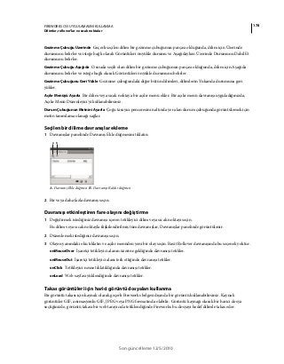 178FIREWORKS CS5 UYGULAMASINI KULLANMA
Dilimler, rollover’lar ve sıcak noktalar
Son güncelleme 12/5/2010
Gezinme Çubuğu Üzerinde Geçerli seçilen dilim bir gezinme çubuğunun parçası olduğunda, dilim için Üzerinde
durumunu belirler ve isteğe bağlı olarak Görüntüleri önyükle durumu ve Aşağıdayken Üzerinde Durumunu Dahil Et
durumunu belirler.
Gezinme Çubuğu Aşağıda O sırada seçili olan dilim bir gezinme çubuğunun parçası olduğunda, dilim için Aşağıda
durumunu belirler ve isteğe bağlı olarak Görüntüleri önyükle durumunu belirler.
Gezinme Çubuğunu Geri Yükle Gezinme çubuğundaki diğer bütün dilimleri, dilimlerin Yukarıda durumuna geri
yükler.
Açılır Menüyü Ayarla Bir dilim veya sıcak noktaya bir açılır menü ekler. Bir açılır menü davranışı uyguladığınızda,
Açılır Menü Düzenleyici'yi kullanabilirsiniz.
Durum Çubuğunun Metnini Ayarla Çoğu tarayıcı penceresinin altında yer alan durum çubuğunda görüntülemek için
metin tanımlama olanağı sağlar.
Seçilen bir dilime davranışlar ekleme
1 Davranışlar panelinde Davranış Ekle düğmesini tıklatın.
A. Davranış Ekle düğmesi B. Davranışı Kaldır düğmesi
2 Bir veya daha fazla davranış seçin.
Davranışı etkinleştiren fare olayını değiştirme
1 Değiştirmek istediğiniz davranışı içeren tetikleyici dilim veya sıcak noktayı seçin.
Bu dilim veya sıcak noktayla ilişkilendirilmiş tüm davranışlar, Davranışlar panelinde görüntülenir.
2 Düzenlemek istediğiniz davranışı seçin.
3 Olayın yanındaki oku tıklatın ve açılır menüden yeni bir olay seçin. Basit Rollover davranışında bu seçenek yoktur.
onMouseOver İşaretçi tetikleyici alanın üzerine geldiğinde davranışı tetikler.
onMouseOut İşaretçi tetikleyici alanı terk ettiğinde davranışı tetikler.
onClick Tetikleyici nesne tıklatıldığında davranışı tetikler.
onLoad Web sayfası yüklendiğinde davranışı tetikler.
Takas görüntüleri için harici görüntü dosyaları kullanma
Bir görüntü takası için kaynak olarak geçerli Fireworks belgesi dışında bir görüntü kullanabilirsiniz. Kaynak
görüntüler GIF, animasyonlu GIF, JPEG veya PNG formatında olabilir. Görüntü kaynağı olarak bir harici dosya
seçtiğinizde, görüntü takası bir web tarayıcıda tetiklendiğinde Fireworks bu dosyayı hedef dilimle takas eder.
A B
 