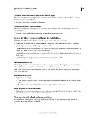 180FIREWORKS CS5 UYGULAMASINI KULLANMA
Dilimler, rollover’lar ve sıcak noktalar
Son güncelleme 12/5/2010
Alternatif metin olmadan dilim ve sıcak noktaları seçme
Onlar için alternatif metin girmediğiniz dilim ve sıcak noktaları seçebilirsiniz. Ardından, bu nesneler için varsayılan
bir alternatif metin ayarlayabilirsiniz.
❖ Komutlar > Web > Boş ALT Metin Seç'i belirleyin.
Varsayılan alternatif metin ayarlama
Onlar için alternatif metin girmediğiniz dilim ve sıcak noktaları seçebilir ve onlar için bir varsayılan ALT metin
ayarlayabilirsiniz.
❖ Komutlar > Web > ALT Metin Ayarla'yı seçin ve varsayılan alternatif metni girin.
Seçilen bir dilim veya sıcak nokta için bir hedef atama
Hedef, bir alternatif web sayfası durumu veya bağlı belgenin içinde açıldığı web tarayıcısıdır.
❖ Hedef metin kutusuna HTML durumunun adını yazın ya da Hedef açılır menüsünden ayrılmış bir hedef seçin:
_blank Bağlı belgeleri yeni, adsız bir tarayıcı penceresine yükler.
_parent Bağlı belgeyi ana durum kümesine veya bağı içeren durumun penceresine yükler. Bağı içeren durum iç içe
değilse, bağlı belge tam ekran tarayıcı penceresine yüklenir.
_self Bağlı belgeyi, bağla aynı duruma veya pencereye yükler. Bu hedef örtük olduğundan, genellikle belirlemenize
gerek yoktur.
_top Bağlı belgeyi tarayıcı penceresinin tamamında açarak tüm durumları kaldırır.
Dilimleri adlandırma
Dilimler bir görüntüyü parçalara böler. Bir durumun her parçası ayrı olarak dışa aktarıldığından, her birinin özgün bir
adı olmalıdır. Varsayılan adlandırma kuralını kullanın veya özel adlar atayın.
Not: Taban adına bir dosya uzantısı eklemeyin. Fireworks, dışa aktarma üzerine dilim dosyalarına otomatik olarak
dosya uzantılarını ekler.
Özel bir dilim adı girme
❖ Aşağıdakilerden birini yapın:
• Tuval üzerinde dilimi seçin, Özellik denetçisinde Nesne Adı Düzenleme kutusuna bir ad girin ve Enter tuşuna
basın.
• Web Katmanında dilimin adını çift tıklatın, yeni bir ad girin ve Enter tuşuna basın.
Dilim dosyasını otomatik adlandırma
❖ Dilimlenmiş görüntünüzü dışa aktarırken, Dışa Aktar iletişim kutusundaki Dosya Adı (Windows) veya Adı (Mac
OS) metin kutusuna bir ad girin. Bir dosya uzantısı eklemeyin.
Varsayılan otomatik adlandırma kuralını değiştirme
En fazla sekiz öğe bulunduran bir adlandırma kuralı oluşturabilirsiniz. Bir öğe, aşağıdaki otomatik adlandırma
seçeneklerinden herhangi birini barındırabilir:
 