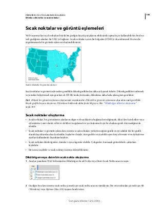 183FIREWORKS CS5 UYGULAMASINI KULLANMA
Dilimler, rollover’lar ve sıcak noktalar
Son güncelleme 12/5/2010
Sıcak noktalar ve görüntü eşlemeleri
Web tasarımcıları sıcak noktaları büyük bir grafiğin küçük parçalarını etkileşimli yapmak için kullanabilirler; böylece
web grafiğinin alanları bir URL'ye bağlanır. Sıcak noktalar içeren bir belgeden HTML'yi dışa aktararak Fireworks
uygulamasında bir görüntü eşlemesi oluşturabilirsiniz.
Sıcak noktalarla bir görüntü eşlemesi
Sıcak noktalar ve görüntü eşlemeleri genellikle dilimli grafiklerden daha az kaynak tüketir. Dilimli grafikleri indirmek
ve yeniden birleştirmek için gereken ek HTML kodu yüzünden, dilimleme daha fazla işlem gücü gerektirir.
Not: Dilimli bir görüntü eşlemesi oluşturmak mümkündür. Dilimli bir görüntü eşlemesini dışa aktarmak genellikle
birçok grafik dosyası oluşturur. Dilimleme hakkında daha fazla bilgi için, bkz. “Dikdörtgen dilimler oluşturma”
sayfa 169.
Sıcak noktalar oluşturma
• Sıcak noktalar, bir görüntünün alanlarını diğer web sayfalarına bağlamak istediğinizde, fakat fare hareketleri veya
eylemlerine yanıt olarak rollover efektleri vurgulamak veya oluşturmak için bu alanlara gerek duymadığınızda
idealdir.
• Sıcak noktalar ve görüntü eşlemeleri, üzerine sıcak noktaları yerleştireceğiniz grafik en iyi şekilde tek bir grafik
olarak dışa aktarılacaksa da idealdir; başka bir deyişle, tüm grafik en iyi şekilde aynı dosya formatı ve en iyileştirme
ayarları kullanılarak dışa aktarılacaktır.
• Sıcak noktalar dikdörtgenler, daireler veya çokgenler olabilir. Çokgenler, karmaşık görüntülerle çalışırken
faydalıdır.
• Bir nesne seçebilir ve sıcak noktayı üzerine ekleyebilirsiniz.
Dikdörtgen veya daire bir sıcak nokta oluşturma
1 Araçlar panelinin Web bölümünden Dikdörtgen Sıcak Nokta veya Daire Sıcak Nokta aracını seçin.
2 Grafiğin bir alanı üzerine sıcak nokta çizmek için sıcak nokta aracını sürükleyin. Bir orta noktadan çizmek için Alt
(Windows) veya Option (Mac OS) tuşunu basılı tutun.
 