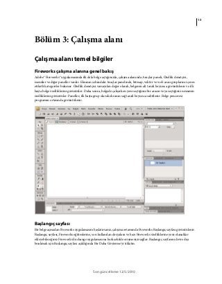13
Son güncelleme 12/5/2010
Bölüm 3: Çalışma alanı
Çalışma alanı temel bilgiler
Fireworks çalışma alanına genel bakış
Adobe® Fireworks® uygulamasında ilk defa belge açtığınızda, çalışma alanında Araçlar paneli, Özellik denetçisi,
menüler ve diğer paneller vardır. Ekranın solundaki Araçlar panelinde, bitmap, vektör ve web aracı gruplarını içeren
etiketli kategoriler bulunur. Özellik denetçisi varsayılan değer olarak, belgenin alt tarafı boyunca görüntülenir ve ilk
başta belge özelliklerini görüntüler. Daha sonra, belgede çalışırken yeni seçtiğiniz bir aracın veya seçtiğiniz nesnenin
özelliklerini görüntüler. Paneller, ilk başta grup olarak ekranın sağ tarafı boyunca sabitlenir. Belge penceresi
programın ortasında görüntülenir.
Başlangıç sayfası
Bir belge açmadan Fireworks uygulamasını başlatırsanız, çalışma ortamında Fireworks Başlangıç sayfası görüntülenir.
Başlangıç sayfası, Fireworks eğitimlerine, son kullanılan dosyalara ve bazı Fireworks özelliklerine yeni olanaklar
ekleyebileceğiniz Fireworks Exchange uygulamasına hızlı şekilde erişmenizi sağlar. Başlangıç sayfasını devre dışı
bırakmak için Başlangıç sayfası açıldığında Bir Daha Gösterme'yi tıklatın.
 