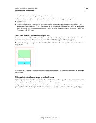 185FIREWORKS CS5 UYGULAMASINI KULLANMA
Dilimler, rollover’lar ve sıcak noktalar
Son güncelleme 12/5/2010
Not: Dilimler için, yalnızca belgede dilim yoksa Yok'u seçin.
6 (Yalnızca dışa aktarma) Gerekliyse, Görüntüleri Alt Klasöre Koy'u seçin ve uygun klasöre gözatın.
7 Kaydet'i tıklatın.
8 Fireworks, dosyaları dışa aktardığınızda, görüntü eşlemeleri ve Fireworks uygulamasında oluşturulmuş diğer
özellikler için kodun başlangıç ve bitişini etiketlemek için HTML yorumlarını kullanabilir. Varsayılan değer olarak,
HTML yorumları koda dahil edilmez. Dahil etmek için, HTML Ayarı iletişim kutusunun Genel sekmesinde HTML
Yorumlarını Dahil Et'i seçin.
Sıcak noktalarla rollover'lar oluşturma
Bir sıcak noktaya ayrık rollover efekti eklemek için sürükle ve bırak rollover'ı yöntemini kullanın. Hedef alan bir dilim
tarafından tanımlanmalıdır. Rollover efektleri sıcak noktalara, dilimlere uygulandıkları gibi uygulanır.
Not: Bir sıcak nokta yalnızca ayrık bir rollover'ı tetikleyebilir. Başka bir sıcak nokta veya dilimden gelen bir rollover'ın
hedefi olamaz.
Bir sıcak nokta ile ayrık bir rollover oluşturduktan sonra, birleştirici mavi çizgi yalnızca sıcak nokta seçili olduğunda
görünür kalır.
Dilimlerin üstünde sıcak noktalar kullanma
Büyük bir grafiğiniz varsa ve yalnızca küçük bir bölümünün bir eylem için tetikleyici olarak davranmasını istiyorsanız,
eylem veya davranışı tetiklemesi için bir dilimin üstüne sıcak nokta yerleştirin.
Grafiğin üstüne bir dilim ve ardından metnin üzerine de bir sıcak nokta yerleştirebilirsiniz. Sadece metnin üzerine
gelmek rollover efektini tetikler, yine de, rollover efekti meydana geldiğinde, dilimin altındaki tüm grafik değişir.
 