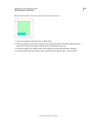 186FIREWORKS CS5 UYGULAMASINI KULLANMA
Dilimler, rollover’lar ve sıcak noktalar
Son güncelleme 12/5/2010
Not: Birden fazla dilimle üst üste binen sıcak noktalar oluşturmaktan kaçının.
1 Takas etmek istediğiniz görüntünün üstüne bir dilim ekleyin.
2 Durumlar panelinde yeni bir durum oluşturun ve takas edilmiş görüntünüz olarak kullanacağınız bir görüntü
ekleyin. Bunu, basamak 1'de eklediğiniz dilimin altına yerleştirdiğinizden emin olun.
3 Bir davranış çizgisini sıcak noktadan, takas etmek istediğiniz görüntünün bulunduğu dilime sürükleyin.
4 Görüntüyü Şuradan Takas Et listesinden rollover görüntüsünü tutan durumu seçin ve Tamam’ı tıklatın.
 