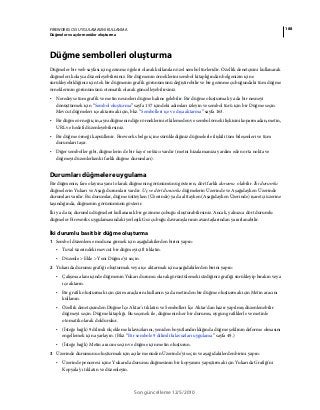 188FIREWORKS CS5 UYGULAMASINI KULLANMA
Düğmeler ve açılır menüler oluşturma
Son güncelleme 12/5/2010
Düğme sembolleri oluşturma
Düğmeler bir web sayfası için gezinme öğeleri olarak kullanılan özel sembol türleridir. Özellik denetçisini kullanarak
düğmeleri kolayca düzenleyebilirsiniz. Bir düğmenin örneklerini sembol kitaplığından belgenizin içine
sürükleyebildiğiniz için tek bir düğmenin grafik görünümünü değiştirebilir ve bir gezinme çubuğundaki tüm düğme
örneklerinin görünümünü otomatik olarak güncelleyebilirsiniz.
• Neredeyse tüm grafik ve metin nesneleri düğme haline gelebilir. Bir düğme oluşturmak ya da bir nesneyi
dönüştürmek için “Sembol oluşturma” sayfa 157 içindeki adımları izleyin ve sembol türü için bir Düğme seçin.
Mevcut düğmeleri içe aktarmak için, bkz. “Sembolleri içe ve dışa aktarma” sayfa 163.
• Bir düğme örneği için, aynı düğmenin diğer örneklerini etkilemeden ve sembol örnek ilişkisini koparmadan, metin,
URL ve hedefi düzenleyebilirsiniz.
• Bir düğme örneği kapsüllenir. Fireworks belge içine sürüklediğiniz düğmelerle ilişkili tüm bileşenleri ve tüm
durumları taşır.
• Diğer semboller gibi, düğmelerin de bir kayıt noktası vardır (metni hizalamanıza yardım eden orta nokta ve
düğmeyi düzenlerkenki farklı düğme durumları).
Durumları düğmelere uygulama
Bir düğmenin, fare olayına yanıt olarak düğmenin görünümünü gösteren, dört farklı durumu olabilir. İki durumlu
düğmelerin Yukarı ve Aşağı durumları vardır. Üç ve dört durumlu düğmelerin Üzerinde ve Aşağıdayken Üzerinde
durumları vardır. Bu durumlar, düğme üstteyken (Üzerinde) ya da alttayken (Aşağıdayken Üzerinde) işaretçi üzerine
taşındığında, düğmenin görünümünü gösterir.
İki ya da üç durumlu düğmeleri kullanarak bir gezinme çubuğu oluşturabilirsiniz. Ancak, yalnızca dört durumlu
düğmeler Fireworks uygulamasındaki yerleşik Gez çubuğu davranışlarının avantajlarından yararlanabilir.
İki durumlu basit bir düğme oluşturma
1 Sembol düzenleme moduna girmek için aşağıdakilerden birini yapın:
• Tuval üzerindeki mevcut bir düğmeyi çift tıklatın.
• Düzenle > Ekle > Yeni Düğme’yi seçin.
2 Yukarıda durumu grafiği oluşturmak veya içe aktarmak için aşağıdakilerden birini yapın:
• Çalışma alanı içinde düğmenin Yukarı durumu olarak görüntülemek istediğiniz grafiği sürükleyip bırakın veya
içe aktarın.
• Bir grafik oluşturmak için çizim araçlarını kullanın ya da metinden bir düğme oluşturmak için Metin aracını
kullanın.
• Özellik denetçisinden Düğme İçe Aktar'ı tıklatın ve Sembolleri İçe Aktar'dan hazır yapılmış düzenlenebilir
düğmeyi seçin. Düğme kitaplığı. Bu seçenek ile, düğmenin her bir durumu, uygun grafiklerle ve metinle
otomatik olarak doldurulur.
• (İsteğe bağlı) 9 dilimli ölçekleme kılavuzlarını, yeniden boyutlandırıldığında düğme şeklinin deforme olmasını
engellemek için ayarlayın. (Bkz. “Bir sembole 9 dilimli kılavuzları uygulama” sayfa 49.)
• (İsteğe bağlı) Metin aracını seçin ve düğme için metin oluşturun.
3 Üzerinde durumunu oluşturmak için açılır menüden Üzerinde'yi seçin ve aşağıdakilerden birini yapın:
• Üzerinde penceresi içine Yukarıda durumu düğmesinin bir kopyasını yapıştırmak için Yukarıda Grafiği'ni
Kopyala'yı tıklatın ve düzenleyin.
 