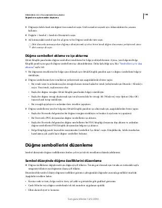 190FIREWORKS CS5 UYGULAMASINI KULLANMA
Düğmeler ve açılır menüler oluşturma
Son güncelleme 12/5/2010
3 Düğmeye dahil etmek istediğiniz tüm nesneleri seçin. Gizli nesneleri seçmek için Arkasındakini Seç aracını
kullanın.
4 Değiştir > Sembol > Sembole Dönüştür’ü seçin.
5 Ad kutusundaki sembol için bir ad girin ve bir Düğme sembolü türü seçin.
Dört durumlu animasyonları düğmeye dönüştürmek için her birini kendi düğme durumuna yerleştirmek üzere
dört nesneyi de seçin.
Düğme sembolleri ekleme ve içe aktarma
Ortak Kitaplık panelinden düğme sembolleri örneklerini bir belgeye ekleyebilirsiniz. Ayrıca, yeni belgenin Belge
Kitaplık paneli içine geçerli düğme sembollerini içe aktarabilirsiniz. Daha fazla bilgi için, bkz. “Sembolleri içe ve dışa
aktarma” sayfa 163.
1 Bir düğmenin örneklerini bir belge içine eklemek için Ortak Kitaplık panelini açın ve düğme sembolünü belgeye
sürükleyin.
2 Düğme sembolünün ilave örneklerini yerleştirmek için aşağıdakilerden birini yapın:
• Bir örnek seçin ve ardından seçilen örneğin hemen önüne başka bir örnek yerleştirmek için Düzenle > Klonla’yı
seçin. Yeni örnek, seçilen nesne olur.
• Başka bir düğme örneğini Ortak Kitaplık panelinden belgeye sürükleyin.
• Başka bir düğme örneği oluşturmak için tuval üzerindeki bir örneği Alt (Windows) veya Option (Mac OS)
tuşunu basılı tutup sürükleyin.
• Bir örneği kopyalayın ve ardından ilave örnekler yapıştırın.
3 Düğme sembollerini yeni bir belgenin Ortak Kitaplık paneline içe aktarmak için, aşağıdakilerden birini yapın:
• Başka bir Fireworks belgesinden bir düğme örneğini sürükleyin ve bırakın (veya kesin ve yapıştırın)
• Bir Fireworks PNG dosyasından düğme sembollerini içe aktarın.
• Başka bir Fireworks belgesinden düğme sembollerini bir PNG kitaplığı dosyasına dışa aktarın ve ardından
düğme sembollerini PNG kitaplık dosyasından belgeye içe aktarın.
• Belge Kitaplığı paneli Seçenekler menüsünden Sembolleri İçe Aktar’ı seçin. Kitaplıklarda, Adobe tarafından
hazırlanmış çok çeşitli hazır düğme sembolleri bulunur.
Düğme sembollerini düzenleme
Sembol düzeyinde düğme özelliklerinin birden çok veya tek tek örneklerini düzenleyebilirsiniz.
Sembol düzeyinde düğme özelliklerini düzenleme
❖ Düğme özelliklerini değiştirmek için düğmeyi çift tıklatın. Tuvale geri dönmek için tuvalin en üstündeki sayfa
simgesini tıklatın veya düğmenin dışına çift tıklatın.
Düzenlenebilir sembol düzeyi düğmesi özellikleri gezinme çubuğundaki düğmeler arasında genellikle tutarlıdır.
Aşağıdaki örneklere bakın:
• Kontur renk ve türü, dolgu renk ve türü, yol şekli ve görüntüler gibi grafiksel görünüm
• Canlı Filtreler veya düğme sembolünde tek tek nesnelere uygulanan opaklık
• Etkin alanın boyut ve konumu
 