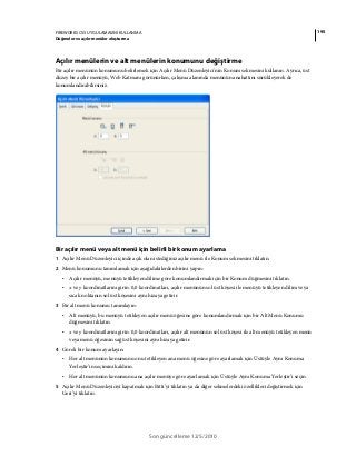 195FIREWORKS CS5 UYGULAMASINI KULLANMA
Düğmeler ve açılır menüler oluşturma
Son güncelleme 12/5/2010
Açılır menülerin ve alt menülerin konumunu değiştirme
Bir açılır menünün konumunu belirlemek için Açılır Menü Düzenleyici'nin Konum sekmesini kullanın. Ayrıca, üst
düzey bir açılır menüyü, Web Katmanı görünürken, çalışma alanında menünün anahattını sürükleyerek de
konumlandırabilirsiniz.
Bir açılır menü veya alt menü için belirli bir konum ayarlama
1 Açılır Menü Düzenleyici içinde açık olan istediğiniz açılır menü ile Konum sekmesini tıklatın.
2 Menü konumunu tanımlamak için aşağıdakilerden birini yapın:
• Açılır menüyü, menüyü tetikleyen dilime göre konumlandırmak için bir Konum düğmesini tıklatın.
• x ve y koordinatlarını girin. 0,0 koordinatları, açılır menünün sol üst köşesi ile menüyü tetikleyen dilim veya
sıcak noktanın sol üst köşesini aynı hizaya getirir.
3 Bir alt menü konumu tanımlayın:
• Alt menüyü, bu menüyü tetikleyen açılır menü öğesine göre konumlandırmak için bir Alt Menü Konumu
düğmesini tıklatın.
• x ve y koordinatlarını girin. 0,0 koordinatları, açılır alt menünün sol üst köşesi ile alt menüyü tetikleyen menü
veya menü öğesinin sağ üst köşesini aynı hizaya getirir.
4 Göreli bir konum ayarlayın:
• Her alt menünün konumunu onu tetikleyen ana menü öğesine göre ayarlamak için Üstüyle Aynı Konuma
Yerleştir’in seçimini kaldırın.
• Her alt menünün konumunu ana açılır menüye göre ayarlamak için Üstüyle Aynı Konuma Yerleştir’i seçin.
5 Açılır Menü Düzenleyiciyi kapatmak için Bitti’yi tıklatın ya da diğer sekmelerdeki özellikleri değiştirmek için
Geri’yi tıklatın.
 