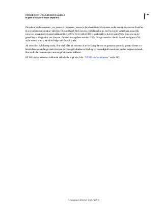 197FIREWORKS CS5 UYGULAMASINI KULLANMA
Düğmeler ve açılır menüler oluşturma
Son güncelleme 12/5/2010
Dosyaları yüklerken, mm_css_menu.js (veya mm_menu.js, JavaScript için) dosyasını, açılır menüyü içeren web sayfası
ile aynı dizin konumuna yükleyin. Dosyayı farklı bir konuma postalamak için, özel konumu yansıtmak amacıyla
mm_css_menu.js dosyasını kullanan köprüyü ve Fireworks HTML kodundaki .css dosyasını (veya mm_menu.js)
güncelleyin. Özgün bir .css dosyası, Fireworks uygulamasından HTML ve görüntüler olarak dışa aktardığınız CSS
açılır menülerini içeren her belge için dışa aktarılır.
Alt menüleri dahil ettiğinizde, Fireworks bir alt menüsü olan herhangi bir menü girişinin yanında görüntülenen ve
küçük bir ok olan bir görüntü dosyası (arrows.gif) oluşturur. Bir belgenin içerdiği alt menü sayısından bağımsız olarak,
Fireworks her zaman aynı arrows.gif dosyasını kullanır.
HTML'yi dışa aktarma hakkında daha fazla bilgi için, bkz. “HTML'yi dışa aktarma” sayfa 247.
 