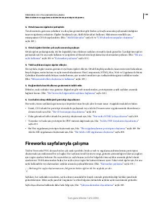 199FIREWORKS CS5 UYGULAMASINI KULLANMA
Web sitelerinin ve uygulama ara birimlerinin prototipini oluşturma
Son güncelleme 12/5/2010
2. Ortak tasarım öğelerini yerleştirin
Tuval üzerinde, gezinme çubukları ve arka plan görüntüleri gibi birden çok sayfa arasında paylaşmak istediğiniz
tasarım öğelerini yerleştirin. Öğeleri hizalamak için, Akıllı Kılavuzlar'ı kullanın. Maksimum esneklik için,
mizanpajınızı CSS ile yapılandırın. (Bkz. “Akıllı Kılavuzlar” sayfa 32 ve “CSS tabanlı mizanpajlar oluşturma”
sayfa 203.).
3. Ortak öğeleri birden çok sayfa arasında paylaşın
Ortak öğeleri paylaştığınızda, tek bir değişiklik, tüm etkilenen sayfaları otomatik olarak günceller. İçerdiği tüm öğeleri
paylaşmak için bir ana sayfa kullanın veya öğelerin alt kümelerini kopyalamak için katmanları paylaşın. (Bkz. “Bir ana
sayfa kullanma” sayfa 201 ve “Katmanları paylaşma” sayfa 135.)
4. Tekil sayfalara özgün öğeler ekleyin
Her sayfada, özgün tasarım, gezinme veya biçim öğeleri ekleyin. Ortak Kitaplık panelinde, tasarım sürecini hızlandıran
birçok düğme, metin kutusu ve açılır menü bulacaksınız. Flex Components, HTML, Mac, Web ve Uygulama ile Menü
Çubukları klasörlerindeki bileşen sembollerinin, ayrı sembol örnekleri için özelleştirebileceğiniz özellikleri vardır.
(Bkz. “Bileşen sembolleri oluşturma ve kullanma” sayfa 159.)
5. Bağlantılarla basit kullanıcı gezinmesini taklit edin
Dilimler, sıcak noktalar veya gezinme düğmeleri gibi web nesnelerinden, prototipinizin çeşitli sayfaları arasında
bağlantı kurun. (Bkz. “Bir Fireworks belgesindeki sayfalara bağlanma” sayfa 165.)
6. Son halini almış etkileşimli prototipi dışa aktarın
Fireworks, tümü sayfalarda gezinme için köprüleri tutan birçok çıktı formatı sunar. Aşağıdaki makalelere bakın:
• Esnek, CSS tabanlı bir prototipi istemcilerle paylaşmak veya Adobe Dreamweaver uygulamasında düzenlemeye
devam etmek için, bkz. “Bir CSS mizanpajı dışa aktarma” sayfa 204.
• Daha geleneksel tablo tabanlı bir prototip oluşturmak için, bkz. “Fireworks HTML'yi dışa aktarma” sayfa 248.
• Yorumlar ve baskı için prototipin bir PDF sürümü dağıtmak için, bkz. “Adobe PDF dosyalarını dışa aktarma”
sayfa 253.
• Bir Flex uygulaması prototipi oluşturmak için, bkz. “Flex uygulamalarının prototipini oluşturma” sayfa 205. Bir
Adobe AIR uygulaması oluşturmak için, bkz. “Bir Adobe AIR uygulaması oluşturma” sayfa 208.
Fireworks sayfalarıyla çalışma
Tek bir Fireworks PNG dosyası birden çok sayfa içerebilir, böylece web ve uygulama arabirimlerinin prototipini
oluşturmak için mükemmel bir yol sağlar. Her sayfanın tuval boyutu ve rengi, görüntü çözünürlüğü ve kılavuz çizgileri
için özgün ayarları bulunur. Bu seçenekleri ya sayfa başına ya da bir belgedeki tüm sayfalar arasında global olarak
ayarlarsınız. Web katmanından başka, her sayfa ayrıca özgün bir katman kümesi içerir. Fakat ortak öğeler için, bir ana
sayfa kullanabilir veya katmanları sayfalar arasında paylaşabilirsiniz. (Bkz. “Katmanları paylaşma” sayfa 135.)
Herhangi bir sayfa oluşturmazsanız, belgenizin bütün öğeleri tek bir sayfada yer alır.
Sayfaları, her sayfadaki nesnelerin, sayfa adının yanındaki bir küçük resimde görüntülendiği Sayfalar panelinde
görüntülersiniz. Etkin sayfa panelde vurgulanır ve etkin belgenin üstündeki sayfalar açılır menüsünde gösterilir.
Sayfa dışa aktarma hakkında daha fazla bilgi için, bkz. “Çalışma alanından dışa aktarma” sayfa 243.
 
