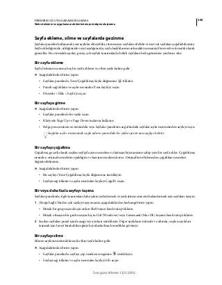 200FIREWORKS CS5 UYGULAMASINI KULLANMA
Web sitelerinin ve uygulama ara birimlerinin prototipini oluşturma
Son güncelleme 12/5/2010
Sayfa ekleme, silme ve sayfalarda gezinme
Sayfalar panelini kullanarak yeni sayfalar ekleyebilir, istenmeyen sayfaları silebilir ve mevcut sayfaları çoğaltabilirsiniz.
Sayfa eklediğinizde, sildiğinizde veya taşıdığınızda, sayfa başlıklarının solundaki numarayı Fireworks otomatik olarak
günceller. Bu otomatik sayılar, geniş, çok sayfalı tasarımlarda belirli sayfalara hızla gitmenize yardımcı olur.
Bir sayfa ekleme
Sayfa listesinin sonuna boş bir sayfa eklenir ve etkin sayfa haline gelir.
❖ Aşağıdakilerden birini yapın:
• Sayfalar panelinde, Yeni/Çoğaltılmış Sayfa düğmesini tıklatın.
• Paneli sağ tıklatın ve açılır menüden Yeni Sayfa'yı seçin.
• Düzenle > Ekle > Sayfa'yı seçin.
Bir sayfaya gitme
❖ Aşağıdakilerden birini yapın:
• Sayfalar panelinde bir sayfa seçin.
• Klavyede Page Up ve Page Down tuşlarını kullanın.
• Belge penceresinin en üstündeki veya Sayfalar panelinin sağ altındaki sayfalar açılır menüsünden sayfayı seçin.
Sayfalar açılır menüsünde sayfa adının yanındaki bir yıldız işareti ana sayfayı belirtir.
Bir sayfayı çoğaltma
Çoğaltma, geçerli olarak seçilen sayfayla aynı nesnelere ve katman hiyerarşisine sahip yeni bir sayfa ekler. Çoğaltılmış
nesneler, orijinal nesnelerin opaklığını ve karışım modunu korur. Orijinalleri etkilemeden çoğaltılan nesneleri
değiştirebilirsiniz.
❖ Aşağıdakilerden birini yapın:
• Bir sayfayı Yeni/Çoğaltılmış Sayfa düğmesine sürükleyin.
• Sayfayı sağ tıklatın ve açılır menüden Sayfayı Çoğalt'ı seçin.
Bir veya daha fazla sayfayı taşıma
Sayfalar panelinde, ilgili tasarımları daha yakın yerleştirmek ve yerleştirme sürecini hızlandırmak için sayfaları taşıyın.
1 (İsteğe bağlı) Birden çok sayfayı taşıyorsanız, aşağıdakilerden herhangi birini yapın:
• Bitişik bir grup seçmek için onları Shift tuşun basılı tutup tıklatın.
• Bitişik olmayan bir grubu seçmek için Ctrl (Windows) veya Command (Mac OS) tuşunu basılı tutup tıklatın.
2 Seçilen sayfaları panel içinde aşağı veya yukarı sürükleyin. Diğer sayfaların üstünde ve altında, seçilen sayfaları
taşımak için fareyi bırakabileceğiniz koyulaştırılmış kenarlıklar görünür.
Bir sayfayı silme
Silinen sayfanın üstündeki sayfa etkin sayfa haline gelir.
❖ Aşağıdakilerden birini yapın:
• Sayfalar panelinde, sayfayı çöp tenekesi simgesine sürükleyin.
• Sayfayı sağ tıklatın ve açılır menüden Sayfayı Sil'i seçin.
 