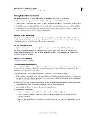 201FIREWORKS CS5 UYGULAMASINI KULLANMA
Web sitelerinin ve uygulama ara birimlerinin prototipini oluşturma
Son güncelleme 12/5/2010
Bir sayfa tuvalini düzenleme
Her sayfanın, bağımsız tuval boyutu, renk ve resim çözünürlüğüne sahip özgün bir tuvali vardır.
1 Sayfalar paneli veya belge penceresinin üstündeki sayfalar açılır menüsünden bir sayfa seçin.
2 Değiştir > Tuval > Görüntü Boyutu, Değiştir > Tuval > Tuval Rengi veya Değiştir > Tuval > Tuval Boyutu'nu seçin.
3 Değişiklikleri yapın. Bu değişiklikler, bir sayfa için tuval seçildiğinde Özellikler paneli kullanılarak da yapılabilir.
4 Değişiklikleri sadece seçilen sayfaya uygulamak için Sadece Geçerli Sayfa seçeneğini seçili bırakın. Değişiklikleri
bütün sayfalara uygulamak için seçeneğin seçimini kaldırın.
Bir ana sayfa kullanma
Bir öğe kümesini sayfalarınızın tamamı boyunca kullanmak için, bir ana sayfa kullanın. Normal bir sayfayı bir ana
sayfaya dönüştürdüğünüzde, sayfa, Sayfalar panelindeki listenin en üstüne taşınır. Bir ana sayfa oluşturulduğunda,
Ana Sayfa Katmanı her sayfanın katman hiyerarşisinin en altına eklenir.
Bir ana sayfa oluşturma
❖ Sayfalar panelinde, varolan bir sayfayı sağ tıklatın ve açılır menüden Ana Sayfa Olarak Ayarla'yı seçin.
Sayfalar arasında paylaşılan katmanlar, normal (paylaşılmayan) katmanlar haline gelir. Fakat, kareler arasında
paylaşılan katmanlar korunur. Ana sayfa karelerini bağlantılı bir sayfada görüntülemek için, bkz. “Nesneleri bir
durumda görüntüleme” sayfa 217.
Daha fazla Yardım konusu
“Katmanları paylaşma” sayfa 135
Sayfaları ana sayfaya bağlama
Bir ana sayfa oluşturduktan sonra, yeni oluşturulan sayfalar otomatik olarak ana sayfa ayarlarını üzerine alır. Varolan
sayfalar, siz onları ana sayfaya bağlamadıkça bu ayarları üzerine almaz. Sonradan ana sayfayı değiştirirseniz, tüm
bağlantılı sayfalar otomatik olarak güncellenir.
Aşağıdaki sınırlamalar ana sayfadan diğer sayfalara geçen nesne ve davranışlar için geçerlidir:
• Sayfalar yalnızca ana sayfadaki tüm nesnelerin geçerli durumunu alır. Tüm nesnelerin tüm durumlarını alması için,
her sayfa üzerinde en çok duruma sahip olan nesneye eşit sayıda veya daha fazla durum ekleyin. O sayfadaki tüm
nesneler, ana sayfadaki tüm durumları alır.
• Bir sayfadaki tuval veya görüntü boyutundaki değişiklikler, ana sayfaya bağlı olmayanlar dahil tüm sayfaları etkiler.
Değişiklikleri yalnızca geçerli sayfayla sınırlamak için Yalnızca Geçerli Sayfa'yı seçin.
• Yalnızca bağlı sayfalar, ana sayfanın tuval rengindeki değişiklikleri alır.
❖ Aşağıdakilerden birini yapın:
• Sayfalar panelinde, bir sayfayı sağ tıklatın ve açılır menüden Ana Sayfaya Bağ'ı seçin.
• Sayfalar panelinde sayfa küçük resminin solundaki sütunu tıklatın. Bir bağ simgesi, sayfanın ana sayfaya
bağlandığını gösterir.
Not: Ana sayfaya bağlı bir sayfa üzerindeki bir ayarı değiştirdiğinizde, yeni ayar etkili olur ancak ana sayfaya
bağı koparır.
 