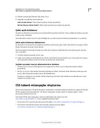 203FIREWORKS CS5 UYGULAMASINI KULLANMA
Web sitelerinin ve uygulama ara birimlerinin prototipini oluşturma
Son güncelleme 12/5/2010
3 Dilimler menüsünden Dilimleri Dışa Aktar'ı seçin.
4 Aşağıdaki seçeneklerden birini belirleyin:
Sadece Seçilen Dilimler Dilim olarak işaretlenen alanlar dışa aktarılır.
Dilimleri Olmayan Alanları Dahil Et Dilim olarak işaretlenmeyen alanlar dışa aktarılır.
Çoklu sayfa önizlemesi
Dosyaları içe aktarırken veya açarken ana sayfa dışındaki tüm sayfaları önizleyin. Dosya açıldığında önizleme sırasında
seçilen sayfaya odaklanılır.
Ana katmandan nesneler içeren bir sayfa eklediğinizde, ana sayfa sıradan bir katmana dönüştürülür ve içe aktarılır.
Çoklu sayfa önizlemeyi etkinleştirme
İçe aktarırken veya açarken bir dosyadaki tüm sayfaların önizlemesini yapın. Çoklu sayfa önizleme seçeneği Tercihler
iletişim kutusunda varsayılan olarak etkindir.
Önceki·sürümlerde·oluşturulan·dosyalar·için·çoklu·sayfa önizlemeyi etkinleştirmek için dosyaları geçerli sürümde
açın ve kaydedin.
1 Tercihler iletişim kutusunda, Genel'i seçin.
2 Çoklu sayfa önizlemeyi etkinleştirmek için Her Bir Sayfa Küçük Resmini Kaydet'i seçin. Bu seçenek devre dışıysa,
sayfa numaraları saklanır ancak bu dosyalar için küçük resim oluşturulmaz.
Sayfaları açmadan veya içe aktarmadan önce önizleme
• Windows'da, bir dosya içe aktardığınızda veya açtığınızda İçe Aktar veya Aç iletişim kutusunda önizleme
görüntülenir.
• Mac'de, Aç veya İçe Aktar iletişim kutusunda Önizleme'yi tıklatın. Alternatif olarak, Önizleme moduna geçmek
için İçe Aktar iletişim kutusunda dosyayı çift tıklatabilirsiniz.
Dosyaları içe aktarırken, içe aktarılan sayfaları belgede geçerli olarak seçili sayfadan sonra eklemek için Geçerli
Sayfadan Sonra Ekle'yi seçin.
CSS tabanlı mizanpajlar oluşturma
Bir Fireworks belgesinde, CSS tabanlı katmanlar tasarlayabilir ve ardından bunları katmanlarınızı çoğaltan CSS kurallı
HTML sayfalarına dönüştürebilirsiniz. CSS tabanlı mizanpajlar, standart tabanlı bir yaklaşım sağlar ve farklı
tarayıcılarla uyumlu bir kod verir.
CSS tabanlı HTML sayfa mizanpajları oluşturma hakkındaki video eğitimi için, bkz.
www.adobe.com/go/lrvid4035_fw. Ayrıca aşağıdaki kaynaklara bakın:
• Fireworks'te CSS ve görüntü dışa aktarma konulu eğitim: www.adobe.com/go/learn_fw_exportcssimages_tr.
• Fireworks ile standartlarla uyumlu web tasarımları oluşturma konulu eğitim:
www.adobe.com/go/learn_fw_standardscompliantdesign_tr.
 