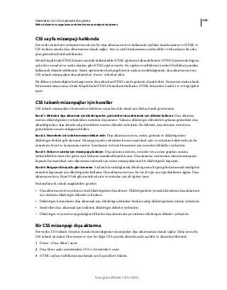 204FIREWORKS CS5 UYGULAMASINI KULLANMA
Web sitelerinin ve uygulama ara birimlerinin prototipini oluşturma
Son güncelleme 12/5/2010
CSS sayfa mizanpajı hakkında
Fireworks nesnelerin yerleşimini inceleyen bir dışa aktarma motoru kullanarak sayfaları tasarlamanıza ve HTML ve
CSS kodunu anında dışa aktarmanıza olanak sağlar. Ayrıca, sayfa hizalamasını ayarlayabilir ve tekrarlayan bir arka
plan görüntüsü belirleyebilirsiniz.
Ortak Kitaplık'taki HTML klasörü içindeki kullanılabilir HTML öğelerini kullanabilirsiniz. HTML klasöründe düğme,
açılır liste nesneleri ve metin alanları gibi HTML öğeleri vardır. Bu öğelerin özelliklerini Sembol Özellikleri panelini
kullanarak düzenleyebilirsiniz. Biçim öğelerinden herhangi birisini sayfaya sürüklediğinizde, dışa aktarma motoru
CSS tabanlı mizanpajları dışa aktarırken <form> etiketleri ekler.
Bir dilime yerleştirdiğiniz herhangi metin dışa aktarılan HTML içinde görüntü olarak belirir. Bu metnin metin olarak
belirmesini istiyorsanız, Ortak Kitaplık'taki HTML bileşenlerini kullanın. HTML bileşenleri, başlık 1-6 ve bağ öğeleri
içerir.
CSS tabanlı mizanpajlar için kurallar
CSS tabanlı mizanpajlar oluştururken beklenen sonuçları elde etmek için birkaç kuralı gözetirsiniz.
Kural 1: Metinleri dışa aktarmak için dikdörtgenler, görüntüleri dışa aktarmak için dilimler kullanın Dışa aktarma
motoru dikdörtgenlere yerleştirilmiş metinleri dışa aktarır. Yalnızca dikdörtgen dilimlerle kaplanan görüntüler dışa
aktarıldığından, dışa aktarılacak görüntülerin üzerine dilimler yerleştirin. Bu dilimler, dışa aktarma motoruna
görüntülerin nerede olduğunu bildirir.
Kural 2: Nesnelerin üst üste binmesine dikkat edin Dışa aktarma motoru, metin, görüntü ve dikdörtgenlere
dikdörtgen bloklar gibi davranır. Mizanpaj içinde yerleştirmek üzere mantıksal satır ve sütunları belirlemek için bu
nesnelerin boyut ve konumunu inceler. Sınırlarının üst üste binmemesi için nesneleri dikkatlice yerleştirin.
Kural 3: Sütun ve satırlar için mizanpajı planlayın Dışa aktarma motoru, nesneler veya nesne grupları arasına
yerleştirilebilen temiz bir görüş açısı bulunan mantıksal kısımlar arar. Dışa aktarma motorunun sütun mizanpajını
koparan bir mantıksal satır eklemesini önlemek için sütun mizanpajlarınızı bir dikdörtgenle kapsayın.
Kural 4: Belgeye iki boyutlu gibi davranın Sayfanızı tasarladığınızda, dikdörtgenin alt öğesi gibi davranmak istediğiniz
nesneleri kapsamak için dikdörtgenler kullanın. Dışa aktarma motoru, bu tür alt öğe-ana öğe ilişkilerini algılar. Dışa
aktarma motoru, Kural 3'teki gibi mantıksal satır ve sütunlar için alt öğeleri tarar.
Bu kurallara ek olarak aşağıdakileri gözetin:
• Dışa aktarma motoru yalnızca temel dikdörtgenleri dışa aktarır. Dikdörtgenlerin yuvarlak köşelerini dışa aktarmak
için üstlerine dikdörtgen dilimler yerleştirin.
• Dikdörtgen konturlarını dışa aktarmak için, dikdörtgen dilimleri bunlara sahip dikdörtgenlerin üstüne yerleştirin.
• Sembolleri dışa aktarmak için üstlerine dikdörtgen dilimler yerleştirin.
• Dikdörtgen veya metne uyguladığınız filtreleri dışa aktarmak için üstlerine dikdörtgen dilimler yerleştirin.
Bir CSS mizanpajı dışa aktarma
Fireworks, CSS tabanlı dosyalar olarak oluşturduğunuz mizanpajları dışa aktarmanıza olanak sağlar. Daha sonra bu
CSS tabanlı dosyaları Dreamweaver veya bir diğer CSS uyumlu düzenleyicide açabilir ve düzenleyebilirsiniz.
1 Dosya > Dışa Aktar’ı seçin.
2 Dışa Aktar açılır menüsünden CSS ve Görüntüler'i seçin.
3 HTML sayfası özelliklerini ayarlamak için Seçenekler'i tıklatın.
 