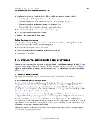 205FIREWORKS CS5 UYGULAMASINI KULLANMA
Web sitelerinin ve uygulama ara birimlerinin prototipini oluşturma
Son güncelleme 12/5/2010
4 Bir arka plan görüntüsü belirlemek için Gözat'ı tıklatın ve arka plan görüntüsü döşemeyi ayarlayın.
• Görüntüyü yalnızca bir kere görüntülemek için Tekrar Yok'u seçin.
• Görüntüyü yatay ve dikey yinelemek veya döşemek için Tekrarla seçeneğini belirleyin.
• Görüntüyü yatay olarak döşemek için Tekrarla-x seçeneğini belirleyin.
• Görüntüyü dikey olarak döşemek için Tekrarla-y seçeneğini belirleyin.
5 Tarayıcı üzerindeki sayfa hizalamasını sol, orta veya sağ olarak seçin.
6 Ek kaydırmayı sabit veya kaydırmalı olarak seçin.
7 Tamam'ı tıklatın ve ardından Kaydet'i tıklatın.
Belge demosu oluşturma
Üzerinde çalıştığınız Fireworks belgesinin bir demosunu oluşturabilirsiniz. Demo, özellikleri göstermek için bir
tarayıcıda açılır ve size sayfalar arasında gezinme olanağı sağlar.
1 Komutlar > Geçerli Belgeden Demo Oluştur'u seçin.
2 Demo oluşturmak istediğiniz sayfaları seçin ve Demo Oluştur'u tıklatın.
3 Klasörü seçin ve Aç’ı tıklatın.
Flex uygulamalarının prototipini oluşturma
Flex için prototip oluşturma süreci, web siteleri ve yazılım arabirimleri için kullanılan iş akışı gibidir. (Bkz. “Prototip
oluşturma iş akışı” sayfa 198.) Fireworks uygulamasıyla, Flex bileşenlerini tuval üzerine sürükleyebilir, özelliklerini
belirtebilir ve oluşan kullanıcı arabirimini MXML'ye aktarabilirsiniz. Flex Builder'da kullanıcı arabirimini daha da
geliştirebilirsiniz.
1. Flex kullanıcı arabirimi oluşturma
Sayfalar panelini kullanarak, başlangıç tasarımınız için istediğiniz sayıda arabirim ekranı oluşturun.
2. Mizanpaj içine Flex tasarım bileşenleri ekleme
Tuval üzerinde, Ortak Kitaplık'taki Flex klasöründen Flex bileşenleri ekleyin. Bu bileşen sembolleri, umduğunuz
sonuçları almanızı sağlamak için özel olarak MXML dışa aktarma ile çalışır. Belgenizi MXML olarak dışa
aktardığınızda, bu sembollerin her biri ilgili MXML etiketlerine dönüştürülür. Flex bileşenleri olarak tanınmayan
nesneler bunun yerine bitmap'ler halinde dışa aktarılır ve MXML'ye bir <mx:Image> etiketi üzerinden bağlanır. (Bkz.
“Bileşen sembolleri oluşturma ve kullanma” sayfa 159.)
Fireworks'te bir Flex tasarım bileşeni düzenlediğinizde, değiştirilen XML kodunu Flex projenizin içine
kopyalayabilirsiniz. Bu, projenizde değiştirilen bileşen davranışını çoğaltmak istediğinizde size zaman kazandırır.
İmleç, Kaydırma Çubuğu ve Araç İpucu sembolleri, bu bileşenlerin doğrudan Fireworks'ten MXML'ye çevirisi
olmadığından bir MXML çıktısı sırasında yoksayılır. Örneğin, Kaydırma Çubuğu sembolü, otomatik olarak içerikleri
kaydırılabildiklerinde Flex kabı örneklerinde görünür. Fireworks'te, bu semboller yalnızca bir arabirim tasarımının
kısımlarının nasıl işlediğinin göstergesi olarak sunulur.
Not: Görüntü dilimleri, rolloverlar ve sıcak noktalar yalnızca HTML tabanlı prototiplere uygular. Flex prototipleri
oluştururken bu web nesnelerinden kaçının.
 
