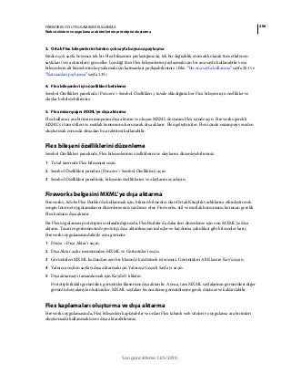 206FIREWORKS CS5 UYGULAMASINI KULLANMA
Web sitelerinin ve uygulama ara birimlerinin prototipini oluşturma
Son güncelleme 12/5/2010
3. Ortak Flex bileşenlerini birden çok sayfa boyunca paylaşma
Birden çok sayfa boyunca tek bir Flex bileşenini paylaştığınızda, tek bir değişiklik otomatik olarak tüm etkilenen
sayfaları (veya ekranları) günceller. İçerdiği tüm Flex bileşenlerini paylaşmak için bir ana sayfa kullanabilir veya
bileşenlerin alt kümelerini kopyalamak için katmanları paylaşabilirsiniz. (Bkz. “Bir ana sayfa kullanma” sayfa 201 ve
“Katmanları paylaşma” sayfa 135.)
4. Flex bileşenleri için özellikleri belirleme
Sembol Özellikleri panelinde (Pencere > Sembol Özellikleri), tuvale eklediğiniz her Flex bileşeni için özellikler ve
olaylar belirleyebilirsiniz.
5. Flex mizanpajını MXML'ye dışa aktarma
Flex kullanıcı ara birimi mizanpajını dışa aktarın ve oluşan MXML dosyasını Flex içinde açın. Fireworks gerekli
MXML'yi tüm stilleri ve mutlak konumunu koruyarak dışa aktarır. Flex geliştiriciler, Flex içinde mizanpajı yeniden
oluşturmak zorunda olmadan bu arabirimi kullanabilir.
Flex bileşeni özelliklerini düzenleme
Sembol Özellikleri panelinde, Flex bileşenlerinin özelliklerini ve olaylarını düzenleyebilirsiniz.
1 Tuval üzerinde Flex bileşenini seçin.
2 Sembol Özellikleri panelini (Pencere > Sembol Özellikleri) açın.
3 Sembol Özellikleri panelinde, bileşenin özelliklerini ve olaylarını ayarlayın.
Fireworks belgesini MXML'ye dışa aktarma
Fireworks, Adobe Flex Builder'da kullanmak için, bilinen bileşenler olan Ortak Kitaplık varlıklarını etkinleştirerek
zengin Internet uygulamalarını düzenlemenize yardımcı olur. Fireworks, stil ve mutlak konumunu korunan gerekli
Flex kodunu dışa aktarır.
Bir Flex uygulaması prototipini sonlandırdığınızda, Flex Builder'da daha ileri düzenleme için onu MXML'ye dışa
aktarın. Tasarım görünümünde prototip, dışa aktarılmayan imleçler ve kaydırma çubukları gibi bileşenler hariç
Fireworks uygulamasındakiyle aynı görünür.
1 Dosya > Dışa Aktar’ı seçin.
2 Dışa Aktar açılır menüsünden MXML ve Görüntüler'i seçin.
3 Görüntüleri MXML kodundan ayrı bir klasörde kaydetmek isterseniz, Görüntüleri Alt Klasöre Koy'u seçin.
4 Yalnızca seçilen sayfayı dışa aktarmak için Yalnızca Geçerli Sayfa'yı seçin.
5 Dışa aktarmayı tamamlamak için Kaydet’i tıklatın.
Prototiple ilişkili görüntüler, görüntüler klasörüne dışa aktarılır. Ayrıca, tam MXML sayfalarının görüntüleri diğer
görüntü dosyalarıyla oluşturulur. MXML sayfaları bu önizleme görüntülerine gerek duymaz ve kaldırılabilir.
Flex kaplamaları oluşturma ve dışa aktarma
Fireworks uygulamasında, Flex bileşenleri kaplayabilir ve onları Flex tabanlı web siteleri ve uygulama ara birimleri
oluşturmada kullanmak üzere dışa aktarabilirsiniz.
 