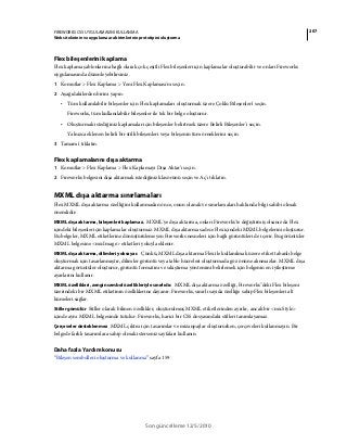 207FIREWORKS CS5 UYGULAMASINI KULLANMA
Web sitelerinin ve uygulama ara birimlerinin prototipini oluşturma
Son güncelleme 12/5/2010
Flex bileşenlerini kaplama
Flex kaplama şablonlarına bağlı olarak çok çeşitli Flex bileşenleri için kaplamalar oluşturabilir ve onları Fireworks
uygulamasında düzenleyebilirsiniz.
1 Komutlar > Flex Kaplama > Yeni Flex Kaplaması'nı seçin.
2 Aşağıdakilerden birini yapın:
• Tüm kullanılabilir bileşenler için Flex kaplamaları oluşturmak üzere Çoklu Bileşenler'i seçin.
Fireworks, tüm kullanılabilir bileşenler ile tek bir belge oluşturur.
• Oluşturmak istediğiniz kaplamalar için bileşenler belirtmek üzere Belirli Bileşenler'i seçin.
Yalnızca eklenen belirli bir stilli bileşenleri veya bileşenin tüm örneklerini seçin.
3 Tamam'ı tıklatın.
Flex kaplamalarını dışa aktarma
1 Komutlar > Flex Kaplama > Flex Kaplamayı Dışa Aktar'ı seçin.
2 Fireworks belgesini dışa aktarmak istediğiniz klasörünü seçin ve Aç'ı tıklatın.
MXML dışa aktarma sınırlamaları
Flex MXML dışa aktarma özelliğini kullanmadan önce, onun olanak ve sınırlamaları hakkında bilgi sahibi olmak
önemlidir:
MXML dışa aktarma, bileşenleri kaplamaz. MXML'ye dışa aktarma, onları Fireworks'te değiştirmiş olsanız da Flex
içindeki bileşenler için kaplamalar oluşturmaz. MXML dışa aktarma sadece Flex içindeki MXML belgelerini oluşturur.
Bu belgeler, MXML etiketlerine dönüştürülemeyen Fireworks nesneleri için bağlı görüntüleri de içerir. Bu görüntüler
MXML belgesine <mx:Image> etiketleri yoluyla eklenir.
MXML dışa aktarma, dilimleri yoksayar. Çünkü, MXML dışa aktarma Flex ile kullanılmak üzere etiket tabanlı belge
oluşturmak için tasarlanmıştır, dilimler görüntü veya tablo hücreleri oluşturmada göz önüne alınmazlar. MXML dışa
aktarma görüntüler oluşturur, görüntü formatını ve sıkıştırma yöntemini belirlemek için belgenin en iyileştirme
ayarlarını kullanır.
MXML özellikleri, zengin sembol özellikleriyle sınırlıdır. MXML dışa aktarma özelliği, Fireworks''deki Flex bileşeni
üzerindeki bir MXML etiketinin özelliklerine dayanır. Fireworks, sınırlı sayıda özelliğe sahip Flex bileşenleri alt
kümeleri sağlar.
Stiller gömülür Stiller olarak bilinen özellikler, oluşturulmuş MXML etiketlerinden ayrılır, ancak bir <mx:Style>
içinde aynı MXML belgesinde tutulur. Fireworks, harici bir CSS dosyasındaki stilleri tanımlayamaz.
Çerçeveler desteklenmez MXML çıktısı için tasarımlar ve mizanpajlar oluştururken, çerçeveleri kullanmayın. Bir
belgede farklı tasarımlara sahip olmak isterseniz sayfaları kullanın.
Daha fazla Yardım konusu
“Bileşen sembolleri oluşturma ve kullanma” sayfa 159
 