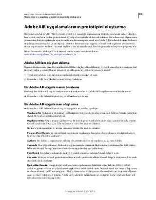 208FIREWORKS CS5 UYGULAMASINI KULLANMA
Web sitelerinin ve uygulama ara birimlerinin prototipini oluşturma
Son güncelleme 12/5/2010
Adobe AIR uygulamalarının prototipini oluşturma
Fireworks için Adobe® AIR™ bir Fireworks prototipini masaüstü uygulamasına dönüştürme olanağı sağlar. Örneğin,
bazı prototip sayfaları verileri görüntülemek için diğer her sayfayla etkileşimde bulunur. Bir kullanıcının bilgisayarına
yüklenebilen küçük uygulamalar içine bu sayfaların kümesini paketlemek için Adobe AIR'i kullanabilirsiniz. Kullanıcı
uygulamayı masaüstünden çalıştırdığında, prototipi bir tarayıcıdan bağımsız olarak kendi uygulama penceresinde
yükler ve görüntüler. Kullanıcı, Internet bağlantısı olmadan yerel olarak kendi bilgisayarlarından prototipe gözatabilir.
Ethan Eismann’ın Adobe AIR ve deneyimli marka konulu makalesine bakın:
www.adobe.com/go/learn_fw_airexperiencebrand_tr.
Adobe AIR fare olayları ekleme
Belgenizdeki nesnelere önceden tanımlanmış AIR fare olayları ekleyebilirsiniz. Fireworks önceden tanımlanmış dört
fare olayı sağlar: pencereyi kapat, pencereyi sürükle, pencereyi büyüt ve pencereyi küçült.
1 Tuval üzerinde fare olayı davranışı uygulamak istediğiniz nesneleri seçin.
2 Komutlar > AIR Fare Olayları'nı seçin ve olayı belirleyin.
Bir Adobe AIR uygulamasını önizleme
Herhangi bir Adobe AIR uygulaması parametresi ayarlamadan bir Adobe AIR uygulamasını önizleyebilirsiniz.
❖ Komutlar > AIR Paketi Oluştur'u seçin ve Önizleme'yi tıklatın.
Bir Adobe AIR uygulaması oluşturma
❖ Komutlar > AIR Paketi Oluştur'u seçin ve aşağıdaki seçenekleri ayarlayın:
Uygulama Adı Kullanıcılar uygulamayı yüklediğinde, yükleme ekranında görünen adı belirtin. Uzantı, varsayılan
olarak Fireworks sitesinin adını belirler.
Uygulama Kimliği Uygulamanız için benzersiz bir kimlik girin. Kimlikde boşluk ve özel karakterler kullanmayın.
Geçerli karakterler 0-9, a-z, A-Z'dir. (nokta) ve - (tire). Bu ayar zorunludur.
Sürüm Uygulamanız için bir sürüm numarası belirtin. Bu ayar zorunludur.
Program Menü Klasörü Windows Başlat menüsünde uygulamaya kısayolun oluşturulmasını istediğiniz klasörü
belirtin. (Mac OS'de kullanılmaz)
Açıklama Bir kullanıcı uygulamayı yüklediğinde görüntülenecek bir uygulama açıklaması ekleyin.
Copyright Mac OS'a yüklenen Adobe AIR uygulaması için Hakkında bilgilerinde görüntülenen bir Telif Hakkı
bildirimi belirtin. Bu bilgi Windows'da yüklenen uygulamalar için kullanılmaz.
Paket İçeriği Dosyaların bulunduğu klasörü otomatik olarak seçmek için Geçerli Belge'yi seçin.
Kök içerik Kök içerik olarak görüntülen sayfayı seçmek için Gözat'ı tıklatın. Geçerli Belge'yi seçtiyseniz, kök içerik
otomatik olarak ayarlanır.
Dahil edilen Dosyalar Hangi dosya veya klasörlerin uygulamanıza dahil edileceğini belirtin. HTML ve CSS
dosyaları, görüntü dosyaları ve JavaScript kitaplık dosyaları ekleyebilirsiniz. Dosya eklemek için Artı (+) düğmesini
ve klasör eklemek için Klasör simgesini tıklatın. Listenizden bir dosya veya klasör silmek için, dosya veya klasörü
seçin ve Eksi (-) düğmesini tıklatın. Adobe AIR paketinde dahil etmek için seçtiğiniz dosya veya klasörlerin kök
içerik klasörüne ait olması gerekir.
 