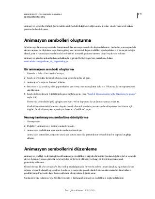 211FIREWORKS CS5 UYGULAMASINI KULLANMA
Animasyonlar oluşturma
Son güncelleme 12/5/2010
Animasyon sembolleri kitaplığa otomatik olarak yerleştirildiğinden, diğer animasyonları oluşturmak için bunları
yeniden kullanabilirsiniz.
Animasyon sembolleri oluşturma
Sıfırdan veya bir nesneyi sembole dönüştürerek bir animasyon sembolü oluşturabilirsiniz. Ardından, animasyondaki
durum sayısını ve ölçekleme veya dönüş gibi eylem türünü belirleyen özellikleri ayarlayabilirsiniz. Varsayılan değer
olarak, yeni bir animasyon sembolünde her biri 0,07 saniyelik gecikme süresine sahip beş durum bulunur.
Animasyon için durumları kullanma hakkında bilgi için David Hogue’nin makalesine bakın
www.adobe.com/go/learn_fw_pagestatelay_tr.
Bir animasyon sembolü oluşturma
1 Düzenle > Ekle > Yeni Sembol’ü seçin.
2 Sembole Dönüştür iletişim kutusuna yeni sembol için bir ad girin.
3 Animasyon’u seçin ve Tamam’ı tıklatın.
4 Bir nesne oluşturmak için Belge panelindeki çizim veya metin araçlarını kullanın. Vektör ya da bitmap nesneleri
çizebilirsiniz.
5 Sembolü düzenlemeyi bitirdiğinizde genel sayfaya geçin. (bkz. “Sembol düzenlemeden sayfa düzenlemeye geçme”
sayfa 158.)
Fireworks, sembolü Belge Kitaplığı'na yerleştirir ve bir kopyasını da sayfanın ortasına yerleştirir.
Özellik Denetçisindeki Durumlar kaydırıcısını kullanarak sembole yeni durumlar ekleyebilirsiniz. Henüz açık
değilse, Özellik Denetçisini açmak için Pencere > Özellikler’i seçin.
Nesneyi animasyon sembolüne dönüştürme
1 Nesneyi seçin.
2 Değiştir > Animasyon > Seçimi Canlandır’ı seçin.
3 Animasyon özelliklerini ayarlayarak sembolü düzenleyin.
Animasyon kontrolleri, nesnenin sınırlayıcı kutusu üzerinde görüntülenir ve sembolün bir kopyası kitaplığa
eklenir.
Animasyon sembollerini düzenleme
Animasyon opaklığı ve dönüşü gibi çeşitli animasyon özelliklerini değiştirebilirsiniz. Bunları değiştirerek, bir sembolü
döner, hızlanır, yavaşça görünür veya kaybolur ya da bu özelliklerin herhangi bir kombinasyonu olarak
görüntüleyebilirsiniz.
Önemli bir özellik durum sayısıdır. Bu özelliği ayarladığınızda, Fireworks eylemi tamamlamak için gereken durum
sayısını otomatik olarak belgeye ekler. Sembol, animasyonda geçerli olarak bulunan durumlardan daha fazlasını
gerektiriyorsa, Fireworks ilave durum eklemek isteyip istemediğinizi sorar.
Canlandır iletişim kutusu veya Özellik Denetçisini kullanarak animasyon özelliklerini değiştirebilirsiniz.
 
