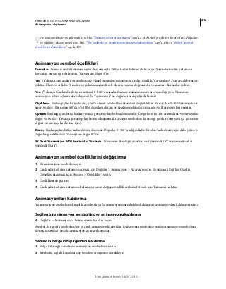 212FIREWORKS CS5 UYGULAMASINI KULLANMA
Animasyonlar oluşturma
Son güncelleme 12/5/2010
Animasyon hızını ayarlamak için, bkz. “Durum süresini ayarlama” sayfa 214. Metni, grafikleri, konturları, dolguları
ve efektleri düzenlemek için, bkz. “Bir sembolü ve örneklerinin tümünü düzenleme” sayfa 158 ve “Belirli sembol
örneklerini düzenleme” sayfa 159.
Animasyon sembol özellikleri
Durumlar Animasyondaki durum sayısı. Kaydırıcıyla 250'ye kadar belirleyebilir veya Durumlar metin kutusuna
herhangi bir sayı girebilirsiniz. Varsayılan değer 5’tir.
Taşı (Yalnızca canlandır iletişim kutusu) Piksel cinsinden nesnenin taşındığı uzaklık. Varsayılan 72'dir ancak bir sınırı
yoktur. Flash ve Adobe Director uygulamasından farklı olarak, taşıma doğrusaldır ve anahtar durumlar yoktur.
Yön (Yalnızca Canlandır iletişim kutusu) 0-360º arasında derece cinsinden nesnenin taşındığı yön. Nesnenin
animasyon tutamaçlarını sürükleyerek de Taşıma ve Yön değerlerini değiştirebilirsiniz.
Ölçekleme Başlangıçtan bitişe kadar, yüzde olarak sembol boyutundaki değişikliktir. Varsayılan %100'dür ancak bir
sınırı yoktur. Bir nesneyi 0’dan %100’e ölçeklemek için orijinal nesne küçük olmalıdır; vektör nesneleri önerilir.
Opaklık Başlangıçtan bitişe kadar yavaşça görünüp kaybolma derecesidir. Değerler 0 ile 100 arasındadır ve varsayılan
değer %100’dür. Yavaşça görünüp/kaybolma oluşturmak için aynı sembolün iki örneği gerekir (biri yavaşça görünme
diğeri ise yavaşça kaybolma için).
Dönüş Başlangıçtan bitişe kadar dönüş derecesi. Değerler 0-360º aralığındadır. Birden fazla dönüş için daha yüksek
değerler girebilirsiniz. Varsayılan değer 0º’dir.
SY (Saat Yönünde) ve SAY (Saatin Aksi Yönünde) Nesnenin döndüğü yöndür; saat yönünde (SY) veya saatin aksi
yönünde (SAY).
Animasyon sembol özelliklerini değiştirme
1 Bir animasyon sembolü seçin.
2 Canlandır iletişim kutusunu açmak için Değiştir > Animasyon > Ayarlar'ı seçin. Henüz açık değilse, Özellik
Denetçisini açmak için Pencere > Özellikler’i seçin.
3 Özellikleri değiştirin.
4 Canlandır iletişim kutusunu kullanıyorsanız, değişen özellikleri kabul etmek için Tamam’ı tıklatın.
Animasyonları kaldırma
Ya animasyon sembolünü kitaplıktan silerek ya da animasyonu sembolden kaldırarak animasyonları kaldırabilirsiniz.
Seçilen bir animasyon sembolünden animasyonu kaldırma
❖ Değiştir > Animasyon > Animasyonu Kaldır’ı seçin.
Sembol, bir grafik sembolü olur ve artık animasyonlu değildir. Daha sonra sembolü yeniden animasyon sembolüne
dönüştürürseniz, önceki animasyon ayarları korunur.
Sembolü belge kitaplığından kaldırma
1 Belge Kitaplığı panelinde animasyon sembolünü seçin.
2 Sembolü, sağ alt köşedeki çöp tenekesi simgesine sürükleyin.
 