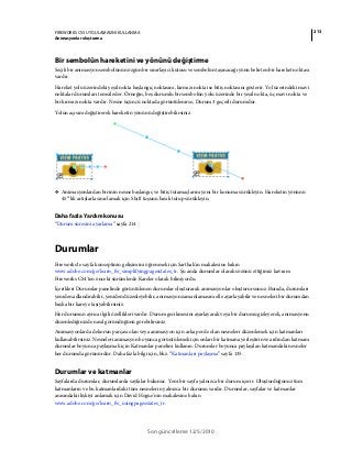 213FIREWORKS CS5 UYGULAMASINI KULLANMA
Animasyonlar oluşturma
Son güncelleme 12/5/2010
Bir sembolün hareketini ve yönünü değiştirme
Seçili bir animasyon sembolünün özgün bir sınırlayıcı kutusu ve sembolün taşınacağı yönü belirten bir hareket noktası
vardır.
Hareket yolu üzerindeki yeşil nokta başlangıç noktasını, kırmızı nokta ise bitiş noktasını gösterir. Yol üzerindeki mavi
noktalar durumları temsil eder. Örneğin, beş durumlu bir sembolün yolu üzerinde bir yeşil nokta, üç mavi nokta ve
bir kırmızı nokta vardır. Nesne üçüncü noktada görüntülenirse, Durum 3 geçerli durumdur.
Yolun açısını değiştirerek hareketin yönünü değiştirebilirsiniz.
❖ Animasyonlardan birinin nesne başlangıç ve bitiş tutamaçlarını yeni bir konuma sürükleyin. Hareketin yönünü
45°’lik artışlarla sınırlamak için Shift tuşunu basılı tutup sürükleyin.
Daha fazla Yardım konusu
“Durum süresini ayarlama” sayfa 214
Durumlar
Fireworks'te sayfa konseptinin gelişimini öğrenmek için Sarthak'ın makalesine bakın
www.adobe.com/go/learn_fw_simplifyingpagesstates_tr. Şu anda durumlar olarak sözünü ettiğimiz kavram
Fireworks CS4'ten önceki sürümlerde Kareler olarak biliniyordu.
İçerikleri Durumlar panelinde görüntülenen durumlar oluşturarak animasyonlar oluşturursunuz. Burada, durumları
yeniden adlandırabilir, yeniden düzenleyebilir, animasyon zamanlamasını elle ayarlayabilir ve nesneleri bir durumdan
başka bir kareye taşıyabilirsiniz.
Her durumun ayrıca ilgili özellikleri vardır. Durum gecikmesini ayarlayarak veya bir durumu gizleyerek, animasyonu
düzenlediğinizde nasıl göründüğünü görebilirsiniz.
Animasyonlarda dekorun parçası olan veya animasyon için arka perde olan nesneleri düzenlemek için katmanları
kullanabilirsiniz. Nesneleri animasyon boyunca görüntülemek için onları bir katmana yerleştirin ve ardından katmanı
durumlar boyunca paylaşmak için Katmanlar panelini kullanın. Durumlar boyunca paylaşılan katmandaki nesneler
her durumda görünürdür. Daha fazla bilgi için, bkz. “Katmanları paylaşma” sayfa 135.
Durumlar ve katmanlar
Sayfalarda durumlar, durumlarda sayfalar bulunur. Yeni bir sayfa yalnızca bir durum içerir. Oluşturduğunuz tüm
katmanların ve bu katmanlardaki tüm nesnelerin yalnızca bir durumu vardır. Durumlar, sayfalar ve katmanlar
arasındaki ilişkiyi anlamak için David Hogue'nin makalesine bakın
www.adobe.com/go/learn_fw_usingpagesstates_tr.
 