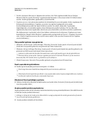 16FIREWORKS CS5 UYGULAMASINI KULLANMA
Çalışma alanı
Son güncelleme 12/5/2010
• Paneller çalışmanızı izlemenize ve değiştirmenize yardımcı olur. Flash uygulamasındaki Zaman Çizelgesi,
Illustrator'daki Fırça paneli, Photoshop® uygulamasındaki Katmanlar ve Dreamweaver'daki CSS Stilleri bunlara
örnektir. Paneller gruplanabilir, yığınlanabilir ya da sabitlenebilir.
• Uygulama çerçevesi, tüm çalışma alanı öğelerini tek, birleştirilmiş bir pencerede gruplar; böylece uygulamaya tek
birimmiş gibi davranabilirsiniz. Uygulama çerçevesini veya öğelerini taşıdığınızda ya da yeniden
boyutlandırdığınızda içindeki tüm öğeler birbirlerini yanıtlar; bu nedenle çakışmazlar. Uygulamaları
değiştirdiğinizde ya da yanlışlıkla uygulama dışını tıklattığınızda paneller kaybolmaz. İki veya daha fazla
uygulamayla çalışıyorsanız uygulamaları ekranda yan yana yerleştirebilir ya da farklı monitörlere yayabilirsiniz.
Mac kullanıyorsanız ve geleneksel, serbest form kullanıcı arabirimini tercih ediyorsanız, Uygulama çerçevesini
kapatabilirsiniz. Örneğin Adobe Illustrator® uygulamasında açıp kapatmak için Pencere > Uygulama Çerçevesi'ni
seçin. (Flash'ta Uygulama çerçevesi, Mac için her zaman açıktır ve Mac için olan Dreamweaver bir Uygulama
çerçevesi kullanmaz.)
Tüm panelleri gizleme veya gösterme
• (Illustrator, Adobe InCopy®, Adobe InDesign®, Photoshop, Fireworks) Araçlar paneli ve Kontrol paneli de dahil
olmak üzere tüm panelleri gizlemek ya da göstermek için Sekme tuşuna basın.
• (Illustrator, InCopy, InDesign, Photoshop) Araçlar paneli ve Kontrol paneli dışında tüm panelleri gizlemek ya da
göstermek için Shift tuşunu basılı tutarak Sekme tuşuna basın.
Arabirim tercihlerinde Gizli Panelleri Otomatik Göster seçiliyse gizli panelleri geçici olarak gösterebilirsiniz.
Illustrator'da her zaman açıktır. İşaretçiyi uygulama penceresinin kenarında (Windows®) ya da monitörün
kenarında (Mac OS®) hareket ettirin ve görüntülenen şeritte dolaştırın.
• (Flash, Dreamweaver, Fireworks) Tüm panelleri gizlemek ya da göstermek için F4 tuşuna basın.
Panel seçeneklerini görüntüleme
❖ Panelin sağ üst köşesindeki panel menüsü simgesini tıklatın.
Panel simge durumuna küçültülmüş olduğunda bile panel menüsünü açabilirsiniz.
Photoshop'ta Kontrol panelinde, panellerde ve araç ipuçlarındaki metnin boyutunu değiştirebilirsiniz. Arabirim
tercihlerinde Arabirim Font Boyutu menüsünden boyut seçin.
(Illustrator) Panel parlaklığını ayarlama
❖ Kullanıcı Arabirimi tercihlerinde Parlaklık kaydırıcısını hareket ettirin. Bu kontrol, Kontrol paneli de dahil olmak
üzere tüm panelleri etkiler.
Araçlar panelini yeniden yapılandırma
Araçlar panelinde araçları tek bir sütunda ya da iki sütun halinde yan yana görüntüleyebilirsiniz. (Bu özellik Fireworks
ve Flash'taki Araçlar panelinde bulunmaz.)
InDesign ve InCopy'de de, Arabirim tercihlerindeki bir seçeneği ayarlayarak tek sütunlu görünümden çift sütunlu
(veya tek satırlı) görünüme geçebilirsiniz.
❖ Araçlar panelinin üstündeki çift oku tıklatın.
 