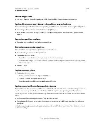 216FIREWORKS CS5 UYGULAMASINI KULLANMA
Animasyonlar oluşturma
Son güncelleme 12/5/2010
Durum kopyalama
❖ Mevcut bir durumu, Durumlar panelinin altındaki Yeni/Çoğaltılmış Durum düğmesine sürükleyin.
Seçilen bir durumu kopyalama ve bunu bir sıraya yerleştirme
Nesnelerin animasyonun başka bir bölümünde yeniden görüntülenmesini isterseniz bir durumu çoğaltmak faydalıdır.
1 Durumlar paneli Seçenekler menüsünden Durumu Çoğalt’ı seçin.
2 Seçili durumu oluşturmak için kopya sayısını girin, kopya durumun nereye ekleneceğini belirleyin ve Tamam'ı
tıklatın.
Durumları yeniden sıralama
❖ Durumları birer birer listede yeni bir konuma sürükleyin.
Durumların sırasını ters çevirme
Tüm durumların veya seçilen bir aralığın sırasını ters çevirebilirsiniz.
1 Komutlar > Belge > Durumları Ters Çevir'i seçin.
2 Aşağıdakilerden birini yapın:
• Durumların sırasını baştan sona ters çevirmek için Tüm Durumlar'ı seçin.
• Durumların bir aralığının sırasını ters çevirmek için Durumların Aralığı'nı seçin ve ardından başlangıç ve bitiş
durumlarını seçin.
3 Tamam'ı tıklatın.
Seçilen durumu silme
❖ Aşağıdakilerden birini yapın:
• Durum panelinde Durumu Sil düğmesini tıklatın.
• Durumu, Durumu Sil düğmesine sürükleyin.
• Durumlar paneli Seçenekler menüsünden Durumu Sil'i seçin.
Seçilen nesneleri Durumlar panelinde taşıma
Nesneleri farklı bir duruma taşımak için Durumlar panelini kullanabilirsiniz. Yalnızca tek bir durumda görüntülenen
nesneler animasyon oynarken kaybolur; onları farklı noktalarda kaybedebilir ve yeniden görüntüleyebilirsiniz.
Durumlar panelinde, durum gecikme süresinin sağ tarafındaki küçük bir daire bu durumdaki nesnelerin durumunu
belirtir.
1 Tuvalde, farklı bir durumda gözükmesini istediğiniz nesneleri seçin.
2 Durumlar panelinde, seçim göstergesini (durum gecikme zamanının sağındaki küçük siyah daire) yeni duruma
sürükleyin.
Seçilen nesneleri diğer durumlara kopyalamak için, nesneleri Alt (Windows) veya Option (Mac OS) tuşlarını basılı
tutarak sürükleyin.
 