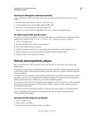 219FIREWORKS CS5 UYGULAMASINI KULLANMA
Animasyonlar oluşturma
Son güncelleme 12/5/2010
Animasyonu döngüyle yinelemeye ayarlama
Döngü, animasyonun yinelenmesine neden olarak, animasyonu oluşturmak için gereken durum sayısını en aza
indirir.
1 Durumlar panelini görüntülemek için Pencere > Durumlar 'ı seçin.
2 Panelin altındaki GIF Animasyon Döngüsü düğmesini tıklatın.
3 İlk seferden sonra animasyonun kaç sefer yineleneceğini seçin.
Örneğin, 4’ü seçerseniz, animasyon toplamda beş sefer oynar. Animasyonu sürekli olarak yineler.
En İyileştir panelinden ayarları seçme
En iyileştirme bir dosyayı en küçük pakete sıkıştırır, web'den indirme süresini hızlandırır. En iyileştirme seçenekleri
hakkında daha fazla bilgi için, bkz. “GIF, PNG, TIFF, BMP ve PICT dosyalarını en iyileştirme” sayfa 235.
1 Pencere > En İyileştir’i seçin.
2 En iyileştir panelinde bir dışa aktarma dosya formatı seçin.
3 Palet ve Renk Taklidi seçeneklerini ayarlayın.
4 En İyileştir panelindeki Saydamlık açılır menüsünden ya Dizin Saydamlığı ya da Alfa Saydamlığı’nı seçin.
5 Renkleri saydamlık için seçmek üzere En İyileştir panelindeki saydamlık araçlarını kullanın.
6 Durumlar panelinde durum gecikmesini ayarlayın.
Mevcut animasyonlarla çalışma
Mevcut animasyonlu GIF'i, GIF'i bir Fireworks dosyası içine aktararak veya GIF'i yeni bir dosya olarak açarak
kullanabilirsiniz.
Bir animasyonlu GIF dosyasını içe aktardığınızda, Fireworks bunu bir animasyon sembolüne dönüştürür ve geçerli
seçilen duruma yerleştirir. Animasyonda, geçerli filmden daha fazla durum varsa, otomatik olarak daha fazla durum
eklemeyi seçebilirsiniz.
İçe aktarılan GIF'ler mevcut belgenin durum gecikmesi ayarlarını üstlenir. İçe aktarılan dosya bir animasyon sembolü
olduğundan, buna ilave hareket uygulayabilirsiniz. Örneğin, yerde yürüyen bir kişinin animasyonunu içe aktarın ve
ardından adamın ekran boyunca yürümesi için yön ve hareket özelliklerini uygulayın.
Bir animasyonlu GIF dosyasını Fireworks uygulamasında açtığınızda, yeni bir dosya oluşturulur ve GIF dosyasındaki
her durum ayrı bir duruma yerleştirilir. GIF bir animasyon sembolü olmamasına rağmen, orijinal dosyadan tüm
durum gecikme ayarlarını korur.
Ana sayfaya eklenen animasyonlar görüntülenmez. Animasyonu bir alt sayfaya ekleyin ve tüm sayfalarla paylaşın.
Dosya içe aktarıldıktan sonra, hareketi Fireworks uygulamasından dışa aktarmak için dosyanın formatını
Animasyonlu GIF olarak ayarlayın.
Animasyonlu GIF dosyasını içe aktarma
1 Dosya > İçe Aktar’ı seçin.
2 Dosyayı bulun ve Aç’ı tıklatın.
3 Dosyayı tuval üzerine yerleştirmek için tıklatın ve sürükleyin.
 