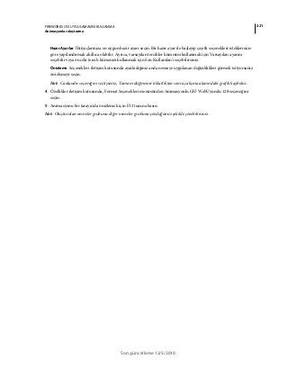 221FIREWORKS CS5 UYGULAMASINI KULLANMA
Animasyonlar oluşturma
Son güncelleme 12/5/2010
Hazır Ayarlar İhtiyaçlarınıza en uygun hazır ayarı seçin. Bir hazır ayar ile başlayıp çeşitli seçenekleri isteklerinize
göre yapılandırmak akıllıca olabilir. Ayrıca, varsayılan tercihler kümesini kullanmak için Varsayılan ayarını
seçebilir veya önceki tercih kümenizi kullanmak için Son Kullanılan'ı seçebilirsiniz.
Önizleme Seçenekleri iletişim kutusunda ayarladığınız anda nesneye uygulanan değişiklikleri görmek istiyorsanız
önizlemeyi seçin.
Not: Canlandır seçeneğini seçtiyseniz, Tamam düğmesini tıklattıktan sonra çalışma alanındaki grafik kaybolur.
4 Özellikler iletişim kutusunda, Format Seçenekleri menüsünden Animasyonlu GIF WebUyumlu 128 seçeneğini
seçin.
5 Animasyonu bir tarayıcıda önizlemek için F12 tuşuna basın.
Not: Oluşturulan nesneler grubunu diğer nesneler grubunu çözdüğünüz şekilde çözebilirsiniz.
 