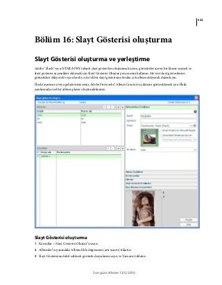 222
Son güncelleme 12/5/2010
Bölüm 16: Slayt Gösterisi oluşturma
Slayt Gösterisi oluşturma ve yerleştirme
Adobe® Flash® veya HTML/SPRY tabanlı slayt gösterileri oluşturmak üzere, görüntüler içeren bir klasör seçmek ve
slayt gösterisi seçenekleri eklemek için Slayt Gösterisi Oluştur penceresini kullanın. Mevcut slayt gösterilerini,
görüntüleri ekleyerek veya silerek ya da tek bir slayt gösterisine birden çok albüm ekleyerek düzenleyin.
Flash tasarımcısı veya geliştiricisiyseniz, Adobe Fireworks® Album Creator'ın çıktısını görüntülemek için Flash
yazılımında özel bir albüm player oluşturabilirsiniz.
Slayt Gösterisi oluşturma
1 Komutlar > Slayt Gösterisi Oluştur’u seçin.
2 Albümler’in yanındaki Albüm Ekle düğmesini (artı işareti) tıklatın.
3 Slayt Gösterisine dahil edilecek görüntü dosyalarını seçin ve Tamam'ı tıklatın.
 