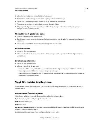 223FIREWORKS CS5 UYGULAMASINI KULLANMA
Slayt Gösterisi oluşturma
Son güncelleme 12/5/2010
4 AlbümDefteri Özellikleri ve Albüm Özellikleri'ni doldurun.
5 Slayt Gösterisi özelliklerini yapılandırmak için sağdaki panellerin her birini seçin.
6 Dışa Aktarma Seçenekleri panelinde tamamlanan slayt gösterisi için konum seçin.
7 Tüm slayt gösterisi ayarlarını yapılandırdıktan sonra Oluştur’u tıklatın.
8 (İsteğe bağlı) Slayt gösterisini tarayıcınızda görüntülemek için, Tarayıcıda Slayt Gösterisi Başlat seçeneğini
belirleyin ve ardından Bitti'yi tıklatın.
Mevcut bir slayt gösterisini açma
1 Komutlar > Slayt Gösterisi Oluştur’u seçin.
2 Slayt Gösterisi Oluştur penceresinde, Varolan Bir Slayt Gösterisi Aç'ı veya Albümler'in yanındaki Gözat düğmesini
(...) tıklatın.
3 Mevcut slayt gösterisi XML dosyasını içeren klasöre gözatın ve Aç’ı tıklatın.
Bir albümü silme
1 Mevcut bir slayt gösterisini açın.
2 Albümler listesinde bir albüm seçin ve ardından Albümler'in yanındaki Seçilen Albümleri Sil düğmesini (eksi
işareti) tıklatın.
Bir albümü yerleştirme
1 Mevcut bir slayt gösterisini açın.
2 Albümler listesinde bir albümü seçin.
• Görüntüler eklemek için, Görüntüler’in yanındaki Görüntü Ekle düğmesini (artı işareti) tıklatın. Ardından
Gözat düğmesini (...) tıklatın ve bir veya birden çok görüntü seçin.
• Görüntülerin sırasını değiştirmek için, bir görüntüyü seçin ve ardından onu taşımak üzere görüntü listesinin en
üstündeki ok düğmelerini tıklatın.
Slayt Gösterisini özelleştirme
Paneli göstermek ve özellikleri değiştirmek için Slayt Gösterisi Oluştur penceresinin sağ tarafındaki her bir özellik
panelini tıklatın.
AlbümDefteri Özellikleri paneli
AlbümDefteri özellikleri birden çok albüm içerebilen AlbümDefteri’ne uygulanır.
Başlık Bu başlık boşluk içerebilir, örneğin “Son Seyahatim.”
Açıklama Bir açıklama girin.
Player Türü seçin.
Bilgi simgesi (Player’ın yanında) Seçilen player türünün desteklediği albüm ve AlbümDefteri özellikleri dahil, player
hakkında ek bilgi görmek için tıklatın.
Slayt Gösterisini Otomatik Başlat Player açıldığında slayt gösterisini başlat.
 
