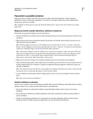 17FIREWORKS CS5 UYGULAMASINI KULLANMA
Çalışma alanı
Son güncelleme 12/5/2010
Pencereleri ve panelleri yönetme
Belge penceresini ve panelleri taşıyarak ve işleyerek özel çalışma alanı oluşturabilirsiniz. Çalışma alanlarını
kaydedebilir, bunlar arasında geçiş yapabilirsiniz. Fireworks'te, özel çalışma alanlarının yeniden adlandırılması
beklenmeyen davranışa yol açabilir.
Not: Aşağıdaki örneklerde gösterim amacıyla Photoshop kullanılmıştır. Çalışma alanı tüm ürünlerde aynı şekilde
hareket eder.
Belge pencerelerini yeniden düzenleme, sabitleme ve kaydırma
Birden fazla dosya açtığınızda Belge pencereleri sekmeli olur.
• Sekmeli olan Belge pencerelerinin sırasını yeniden yerleştirmek için pencerenin sekmesini grupta yeni bir konuma
sürükleyin.
• Belge penceresini bir pencere grubundan ayırmak (kaydırmak veya sekmeyle dışına çıkmak) için pencereye ait
sekmeyi grubun dışına sürükleyin.
Not: Photoshop uygulamasında ayrıca, tek bir Belge penceresini kaydırmak için Pencere > Düzenle > Pencerede
Kaydır'ı veya tüm Belge pencerelerini aynı anda kaydırmak için Pencere > Düzenle > Tümünü Pencerelerde Kaydır'ı
seçebilirsiniz. Daha fazla bilgi için kb405298 adresindeki teknik nota bakın.
Not: Dreamweaver Belge pencerelerinin sabitlenmesini ve ayrılmasını desteklemez. Kayan pencereler (Windows)
oluşturmak için Belge penceresinin Simge Durumuna Küçült düğmesini kullanın veya yan yana Belge pencereleri
oluşturmak için Pencere > Dikey Olarak Döşe seçeneğini belirleyin. Bu konu hakkında daha fazla bilgi için
Dreamweaver Yardımı'nda “Dikey Olarak Döşe” metnini aratın.
• Belge penceresini ayrı bir Belge penceresi grubuna sabitlemek için pencereyi grubun içine sürükleyin.
• Yığılı ya da döşeli belge grupları oluşturmak için pencereyi başka bir pencerenin alt, üst veya yan kenarları boyunca
bırakma bölgelerinden birine sürükleyin. Uygulama çubuğundaki Mizanpaj düğmesini kullanarak da grup için
mizanpaj seçebilirsiniz.
Not: Bazı ürünler bu işlevleri desteklemez. Ancak, belgenizin mizanpajını oluşturmanıza yardımcı olmak amacıyla
ürününüzde, Pencere menüsünde Basamakla ve Döşe komutları olabilir.
• Seçimi sürüklerken sekmeli grupta başka bir belgeye geçmek için bir an için seçimi belgenin sekmesi üzerinde
tutun.
Not: Bazı ürünler bu işlevleri desteklemez.
Panelleri sabitleme ve çıkartma
Sabitleme alanı panellerin ya da panel gruplarının genellikle dikey konumda birlikte görüntülendiği alandır. Panelleri
sabitleme alanının içine ve dışına taşıyarak sabitleyebilir ve çıkartabilirsiniz.
• Bir paneli sabitlemek için sekmesinden sabitleme alanındaki diğer panellerin üstüne, altına ya da ortasına
sürükleyin.
• Bir panel grubunu sabitlemek için başlık çubuğundan (sekmelerin üstündeki düz renkli boş çubuk) sabitleme
alanına sürükleyin.
• Paneli ya da panel grubunu kaldırmak için sekmesinden ya da başlık çubuğundan sabitleme alanının dışına
sürükleyin. Başka bir sabitleme alanına sürükleyebilir ya da yüzer durumda bırakabilirsiniz.
 