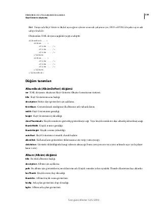 226FIREWORKS CS5 UYGULAMASINI KULLANMA
Slayt Gösterisi oluşturma
Son güncelleme 12/5/2010
Not: Tarayıcıda Slayt Gösterisi Başlat seçeneğinin işlemin sonunda çalışması için, SWF ve HTML dosyaları aynı ada
sahip olmalıdır.
Oluşturulan XML dosyası aşağıdaki yapıya sahiptir:
<AlbumBook... >
<Album ... >
<Slide ... />
<Slide ... />
<Slide ... />
</Album>
<Album ... >
<Slide ... />
<Slide ... />
<Slide ... />
</Album>
</AlbumBook>
Düğüm tanımları
AlbumBook (AlbümDefteri) düğümü
ver XML dosyasını oluşturan Slayt Gösterisi Oluştur komutunun sürümü.
title Slayt Gösterisinin ana başlığı.
description Bütün slayt gösterileri için açıklama.
firstAlbum Görüntülemek istediğiniz ilk albümün sıfır tabanlı dizini.
width Slayt Gösterisinin genişliği.
height Slayt Gösterisinin yüksekliği.
showThumbnails Küçük resimlerin gösterilip gösterilmeyeceği. Veya küçük resimlerin dışa aktarılıp aktarılmayacağı.
thumbWidth Küçük resmin genişliği.
thumbHeight Küçük resmin yüksekliği.
autoStart Slayt Gösterisini otomatik olarak başlatır.
allowClick Kullanıcıların görüntüleri tıklatmasına izin verip vermeyeceği.
clickAction Görüntü tıklatıldığında hangi eylemin alınacağı (bunu yeni pencere veya yeni sekmede açar ya da player
karar verir).
Album (Albüm) düğümü
title Bu tekil albümün başlığı.
description Albüm için açıklama.
path Bu albüm için görüntüleri içeren klasörün adı. Küçük resimler yolun içindeki Thumbs klasörüne dışa aktarılır.
hasThumb Küçük resmi olup olmadığı.
thumbSrc Albüm küçük resim görüntüsü.
hasBg Arka plan görüntüsü olup olmadığı.
bgSrc Albüm arka plan görüntüsü.
 