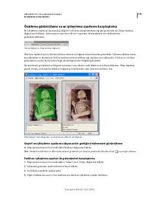 232FIREWORKS CS5 UYGULAMASINI KULLANMA
En iyileştirme ve dışa aktarma
Son güncelleme 12/5/2010
Önizleme görüntüleme ve en iyileştirme ayarlarını karşılaştırma
En iyileştirme ayarlarına dayanarak, grafiği bir web tarayıcıda görüntüleneceği gibi göstermek için belge önizleme
düğmelerini kullanın. Animasyonun yanı sıra rollover ve gezinme davranışlarının da önizlemelerini
görüntüleyebilirsiniz.
Orijinal düğmesi ve belge önizleme düğmeleri
Önizleme toplam boyutu, tahmini yükleme süresini ve belgenin dosya formatını görüntüler. Tahmini yükleme süresi,
tüm dilimlerin ve durumların 56K bir modem üzerinde yükleneceği ortalama süre miktarıdır. 2 Yukarı ve 4 Yukarı
görünümleri, seçilen dosya türüne bağlı olarak değişen ilave bilgileri görüntüler.
Bir önizlemeyi görüntülerken belgenin tamamını veya yalnızca seçili dilimleri en iyileştirebilirsiniz. Dilim kaplama,
geçerli olarak en iyileştirilen dilimleri belgenin geri kalanından ayırt etmenize yardımcı olur.
Dilim kaplama açık olduğunda, en iyileştirilmemiş dilimler soluklaştırılır.
Geçerli en iyileştirme ayarlarına dayanan bir grafiğin önizlemesini görüntüleme
❖ Belge penceresinin sol üst tarafındaki Önizleme düğmesini tıklatın.
Not: Önizlerken dilimleri ve dilim kılavuzlarını gizlemek için Araçlar panelinde Dilimleri Gizle seçeneğini tıklatın.
Farklı en iyileştirme ayarları ile görünümleri karşılaştırma
1 Belge penceresinin sol üst tarafındaki 2 Yukarı veya 4 Yukarı düğmesini tıklatın.
2 Bölünmüş görünüm önizlemelerinden birini tıklatın.
3 En İyileştir panelinde ayarları girin.
4 Diğer önizlemeleri seçin ve her önizleme için farklı en iyileştirme ayarları belirleyin.
 