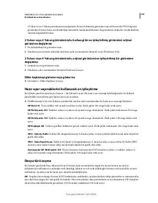 233FIREWORKS CS5 UYGULAMASINI KULLANMA
En iyileştirme ve dışa aktarma
Son güncelleme 12/5/2010
2 Yukarı veya 4 Yukarı görünümünü seçtiğinizde, birinci bölünmüş görünüm orijinal Fireworks PNG belgesini
görüntüler; böylece bunu en iyileştirilmiş sürümlerle karşılaştırabilirsiniz. Bu görünümü, başka bir en iyileştirilmiş
sürümle değiştirebilirsiniz.
2 Yukarı veya 4 Yukarı görünümünde, herhangi bir en iyileştirilmiş görünümü orijinal
görünüme değiştirme
1 En iyileştirilmiş bir görünüm seçin.
2 Önizleme penceresinin altındaki önizleme açılır menüsünden Orijinal'i seçin (Önizleme Yok).
2 Yukarı veya 4 Yukarı görünümünde, orijinal görünümü en iyileştirilmiş bir görünüme
değiştirme
1 Orijinali içeren görünümü seçin.
2 Önizleme açılır menüsünden Görüntü Önizleme'yi seçin.
Dilim kaplamayı gizleme veya gösterme
❖ Görünüm > Dilim Kaplama’yı seçin.
Hazır ayar seçeneklerini kullanarak en iyileştirme
En İyileştir panelini açmak için Pencere > En İyileştir'i seçin. Bir hazır ayar seçeneği belirlediğinizde, En İyileştir
panelindeki seçeneklerin geri kalanı sizin için ayarlanır.
❖ Özellik denetçisi veya En İyileştir panelindeki Ayarlar açılır menüsünden bir hazır ayar seçeneği belirleyin.
GIF Web 216 Tüm renkleri web uyumlu renklere zorlar. Renk paleti 216 renge kadar renk içerir.
GIF WebUyumlu 256 Renkleri onlara en yakın web uyumlu renge dönüştürür. Renk paleti maksimum 256 renge
kadar renk içerir.
GIF WebUyumlu 128 Renkleri onlara en yakın web uyumlu renge dönüştürür. Renk paleti 128 renge kadar renk
içerir.
GIF Bağdaşık 256 Yalnızca grafikte kullanılan gerçek renkleri içerir. Renk paleti maksimum 256 renge kadar renk
içerir.
JPEG – Daha İyi Kalite Kaliteyi 80, düzgünleştirmeyi 0 olarak ayarlar; sonuçta yüksek kaliteli ancak daha büyük bir
grafik elde edilir.
JPEG – Daha Küçük Dosya Kaliteyi 60 olarak ve düzgünleştirmeyi 2 olarak ayarlar; sonuçta Daha İyi Kalite JPEG
ayarının yarısı kadar boyuta sahip ancak düşük kaliteli bir grafik elde edilir.
Animasyonlu GIF WebUyumlu 128 Dosya formatını Animasyonlu GIF formatına ayarlar ve renkleri onlara en
yakın web uyumlu renge dönüştürür. Renk paleti 128 renge kadar renk içerir.
Dosya türü seçme
En İyileştir panelinde Dışa Aktarma Dosya Formatı açılır menüsünden özgün bir dosya formatı seçerek en
iyileştirmeyi özelleştirin ve ardından renk derinliği, kalitesi ve web renk taklidi gibi formata özel seçenekler ayarını
özelleştirin. Ayarları yeni bir hazır ayar olarak kaydedebilirsiniz.
GIF Graphics Interchange Format (GIF) karikatürler, amblemler, saydam alanlara sahip görüntüler ve animasyonlar
için ideal olan yaygın bir web grafik formatıdır. Düz renk alanları olan görüntülerin en iyi sıkıştırması GIF dosyaları
olarak dışa aktarıldıklarında gerçekleşir. GIF dosyaları maksimum 256 renk içerir.
 
