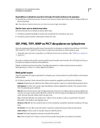 235FIREWORKS CS5 UYGULAMASINI KULLANMA
En iyileştirme ve dışa aktarma
Son güncelleme 12/5/2010
Kaydedilmiş en iyileştirme ayarlarını bir başka Fireworks kullanıcısı ile paylaşma
❖ Kaydedilmiş en iyileştirme hazır ayar dosyasını, Dışa Aktarma Ayarları klasöründen, başka bir bilgisayardaki aynı
klasöre kopyalayın.
Not: Dışa Aktarma Ayarları klasörünün yeri işletim sisteminize bağlı olarak değişir.
Özel bir hazır ayar en iyileştirmeyi silme
Bir Fireworks hazır ayar en iyileştirme ayarını silemezsiniz.
1 En İyileştir panelinde Kaydedilmiş Ayarlar açılır menüsünde bir en iyileştirme ayarı seçin.
2 En İyileştir paneli Seçenekler menüsünden Ayarları Sil’i seçin.
GIF, PNG, TIFF, BMP ve PICT dosyalarını en iyileştirme
Fireworks uygulamasındaki her grafik dosyası formatında bir en iyileştirme seçenekleri kümesi bulunur. GIF, PNG 8,
TIFF 8, BMP 8 ve PICT 8 gibi 8 bit dosya türleri en iyileştirme kontrolünün en yüksek miktarını sunar.
Fotoğraflar gibi sürekli tonlu web grafikleri için JPEG gibi 24 bit bir format kullanın. (Bkz. “JPEG'leri en iyileştirme”
sayfa 241.)
Fireworks en iyileştirme kontrolleri, tüm 8 bit grafik dosyası formatları için benzerdir. GIF ve PNG gibi web dosyası
formatları için sıkıştırma miktarını belirleyebilirsiniz.
Değişik en iyileştirme ayarlarını denerken, bir grafiğin görünümünü ve tahmini dosya boyutunu sınamak ve
karşılaştırmak için 2 Yukarı ve 4 Yukarı düğmelerini kullanın.
Renk paleti seçme
Tüm 8 bit görüntüler 256 uygun renge kadar bir renk paleti içerir. Görüntü yalnızca bu renkleri kullanır ancak tümünü
kullanmayabilir.
❖ En İyileştir panelinde, Dizine Alınmış Palet açılır menüsünden aşağıdaki seçeneklerden birini belirleyin:
Bağdaşık Belgedeki gerçek renklerden elde edilmiş özel bir palettir. Çoğu kez en yüksek kaliteli görüntüyü üretir.
Web Bağdaşık En yakın web uyumlu renge dönüştürülen renklerin bağdaşık bir paletidir. Web uyumlu renkler,
Web 216 paletinden gelen renklerdir.
Web 216 Hem Windows hem de Mac OS bilgisayarlarında ortak olan 216 renkli bir palettir. Bu palet genellikle web
uyumlu veya tarayıcı uyumlu olarak adlandırılır, çünkü 8 bit monitörlerde görüntülendiğinde, her iki platformdaki
çeşitli web tarayıcılarında oldukça tutarlı sonuçlar üretir.
Tam Görüntüde kullanılan tam renkleri içerir. Yalnızca 256 ya da daha az renk içeren görüntüler Tam paleti
kullanabilir. Aksi takdirde, palet Bağdaşık'a geçer.
Windows ve Mac OS Her biri sırasıyla Windows ve Mac OS platform standartları tarafından tanımlanan 256 rengi
içerir.
Gri Tonlama 256 veya daha az gri tonlu palettir. Bu paleti seçmek görüntüyü gri tonlamaya dönüştürür.
Siyah ve Beyaz Yalnızca siyah ve beyazdan oluşan iki renkli bir palettir.
Birörnek RGB piksel değerlerine dayanan matematiksel bir palettir.
Özel Harici bir palet (ACT dosyası) veya bir GIF dosyasından dönüştürülen veya yüklenen bir palettir.
 