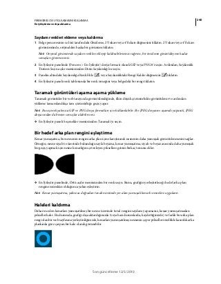 240FIREWORKS CS5 UYGULAMASINI KULLANMA
En iyileştirme ve dışa aktarma
Son güncelleme 12/5/2010
Saydam renkleri ekleme veya kaldırma
1 Belge penceresinin sol üst tarafındaki Önizleme, 2 Yukarı veya 4 Yukarı düğmesini tıklatın. 2 Yukarı veya 4 Yukarı
görünümünde, orijinalden başka bir görünüm tıklatın.
Not: Orijinal görünümde saydam renkleri ekleyip kaldırabilmenize rağmen, bir önizleme görüntüleyene kadar
sonuçları göremezsiniz.
2 En İyileştir panelinde (Pencere > En İyileştir) dosya formatı olarak GIF veya PNG 8'i seçin. Ardından, Saydamlık
Türünü Seçin açılır menüsünden Dizin Saydamlığı’nı seçin.
3 Panelin altındaki Saydamlığa Renk Ekle veya Saydamlıktaki Rengi Kaldır düğmesini tıklatın.
4 En İyileştir paneli renk tablosunda bir renk örneğini veya belgedeki bir rengi tıklatın.
Taramalı görüntüleri aşama aşama yükleme
Taramalı görüntüler bir web tarayıcıda görüntülendiğinde, ilkin düşük çözünürlükte görüntülenir ve ardından
yükleme tamamlandıkça tam çözünürlüğe geçiş yapar.
Not: Bu seçenek yalnızca GIF ve PNG dosya formatları için kullanılabilir. Bir JPEG dosyasını aşamalı yaparak, JPEG
dosyasından da benzer sonuçlar alabilirsiniz.
❖ En İyileştir paneli Seçenekler menüsünden Taramalı'yı seçin.
Bir hedef arka plan rengini eşleştirme
Kenar yumaşatma, bir nesnenin rengini arka plan içine karıştırarak nesnenin daha yumuşak görüntülenmesini sağlar.
Örneğin, nesne siyah ve üzerinde bulunduğu sayfa beyazsa, kenar yumuşatma, siyah ve beyaz arasında daha yumuşak
bir geçiş yapmak için nesne kenarlığını çevreleyen piksellere grinin birkaç tonunu ekler.
❖ En İyileştir panelinde, Örtü açılır menüsünden bir renk seçin. Bunu, grafiğin yerleştirileceği hedef arka plan
rengine mümkün olduğunca yakın eşleştirin.
Not: Kenar yumuşatma, yalnızca doğrudan tuvalin üstünde yer alan yumuşak kenarlı nesnelere uygulanır.
Haleleri kaldırma
Daha önceden kenarları yumuşatılmış bir nesne üzerinde tuval rengini saydam yaparsanız, kenar yumuşatmadan
pikseller kalır. Bu durumda, grafiği dışa aktardığınızda (veya bazı durumlarda, kaydettiğinizde) ve farklı bir arka plan
rengi olan bir web sayfasına yerleştirdiğinizde, kenarları yumuşatılmış nesnenin çeper pikselleri özellikle karanlık arka
planlarda göze çarpan bir hale olarak görünebilir
 