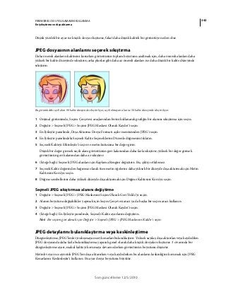 242FIREWORKS CS5 UYGULAMASINI KULLANMA
En iyileştirme ve dışa aktarma
Son güncelleme 12/5/2010
Düşük yüzdeli bir ayar ise küçük dosya oluşturur, fakat daha düşük kaliteli bir görüntüye neden olur.
JPEG dosyasının alanlarını seçerek sıkıştırma
Daha önemli alanların kalitesini korurken görüntünün toplam boyutunu azaltmak için, daha önemli alanları daha
yüksek bir kalite düzeyinde sıkıştırın; arka planlar gibi daha az önemli alanları ise daha düşük bir kalite düzeyinde
sıkıştırın.
Bu görüntüdeki seçili alan 90 kalite düzeyinde sıkıştırılıyor, seçili olmayan alan ise 50 kalite düzeyinde sıkıştırılıyor.
1 Orijinal görünümde, Seçim Çerçevesi araçlarından birini kullanarak grafiğin bir alanını sıkıştırma için seçin.
2 Değiştir > Seçmeli JPEG > Seçimi JPEG Maskesi Olarak Kaydet’i seçin.
3 En İyileştir panelinde, Dışa Aktarma Dosya Formatı açılır menüsünden JPEG'i seçin.
4 En İyileştir panelindeki Seçmeli Kalite Seçeneklerini Düzenle düğmesini tıklatın.
5 Seçmeli Kaliteyi Etkinleştir’i seçin ve metin kutusuna bir değer girin.
Düşük bir değer girmek seçili alanı görüntünün geri kalanından daha fazla sıkıştırır; yüksek bir değer girmek
görüntünün geri kalanından daha az sıkıştırır.
6 (İsteğe bağlı) Seçmeli JPEG alanları için Kaplama Rengini değiştirin. Bu, çıktıyı etkilemez.
7 Seçmeli Kalite değerinden bağımsız olarak tüm metin öğelerini daha yüksek bir düzeyde dışa aktarmak için Metin
Kalitesini Koru'yu seçin.
8 Düğme sembollerini daha yüksek düzeyde dışa aktarmak için Düğme Kalitesini Koru'yu seçin.
Seçmeli JPEG sıkıştırması alanını değiştirme
1 Değiştir > Seçmeli JPEG > JPEG Maskesini Seçim Olarak Geri Yükle’yi seçin.
2 Alanın boyutuna değişiklikler yapmak için Seçim Çerçevesi aracı ya da başka bir seçim aracı kullanın.
3 Değiştir > Seçmeli JPEG > Seçimi JPEG Maskesi Olarak Kaydet’i seçin.
4 (İsteğe bağlı) En İyileştir panelinde, Seçmeli Kalite ayarlarını değiştirin.
Not: Bir seçimi geri almak için Değiştir > Seçmeli JPEG > JPEG Maskesini Kaldır’ı seçin.
JPEG detaylarını bulanıklaştırma veya keskinleştirme
Düzgünleştirme, JPEG’lerde iyi sıkışmayan sert kenarları bulanıklaştırır. Yüksek sayılar, dışa aktarılan veya kaydedilen
JPEG dosyasında daha fazla bulanıklaştırma yaparak genel olarak daha küçük dosyalar oluşturur. 3 civarında bir
düzgünleştirme ayarı, makul kaliteyi korumaya devam ederken görüntünün boyutunu düşürür.
Metinli veya ince ayrıntılı JPEG’leri dışa aktarırken veya kaydederken bu alanların keskinliğini korumak için JPEG
Kenarlarını Keskinleştir’i kullanın. Bu ayar dosya boyutunu büyütür.
 