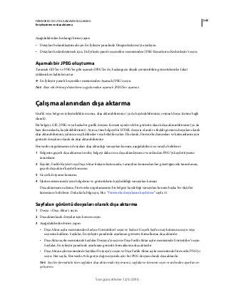 243FIREWORKS CS5 UYGULAMASINI KULLANMA
En iyileştirme ve dışa aktarma
Son güncelleme 12/5/2010
Aşağıdakilerden herhangi birini yapın:
• Detayları bulanıklaştırmak için En İyileştir panelinde Düzgünleştirme'yi ayarlayın.
• Detayları keskinleştirmek için, En İyileştir paneli seçenekler menüsünden JPEG Kenarlarını Keskinleştir’i seçin.
Aşamalı bir JPEG oluşturma
Taramalı GIF’ler ve PNG’ler gibi aşamalı JPEG’ler de, başlangıçta düşük çözünürlükte görüntülenirler fakat
yüklenirken kaliteleri artar.
❖ En İyileştir paneli Seçenekler menüsünden Aşamalı JPEG'i seçin.
Not: Bazı eski bitmap düzenleme uygulamaları aşamalı JPEG’leri açamaz.
Çalışma alanından dışa aktarma
Grafik veya belge en iyileştirildikten sonra, dışa aktarabilirsiniz ( ya da kaydedebilirsiniz, orijinal dosya türüne bağlı
olarak).
Bir belgeyi, GIF, JPEG veya başka bir grafik dosyası formatı içinde tek bir görüntü olarak dışa aktarabilirsiniz (ya da
bazı durumlarda, kaydedebilirsiniz). Ayrıca, tüm belgeyi bir HTML dosyası olarak ve ilişkili görüntü dosyaları olarak
dışa aktarabilirsiniz, yalnızca seçili dilimler veya belirtilen alan. Ek olarak, Fireworks durumları ve katmanlarını ayrı
görüntü dosyaları olarak da dışa aktarabilirsiniz.
Fireworks uygulamasının dosyaları dışa aktardığı varsayılan konum, aşağıdakilerce şu sırayla belirlenir:
1 Belgenin geçerli dışa aktarma tercihi; belgeyi daha önce dışa aktardıysanız ve ardından PNG’yi kaydettiyseniz
tanımlanır.
2 Kaydet, Farklı Kaydet veya Dışa Aktar iletişim kutusunda, varsayılan konumdan her gözattığınızda tanımlanan,
geçerli dışa aktar/kaydet konumu
3 Geçerli dosyanın konumu
4 İşletim sisteminizde yeni belgelerin ve görüntülerin kaydedildiği varsayılan konum
Dışa aktarmanın aksine, Fireworks uygulamasının bir belgeyi kaydettiği varsayılan konum başka bir ölçütler
kümesince belirlenir. Daha fazla bilgi için, bkz. “Fireworks dosyalarını kaydetme” sayfa 11.
Sayfaları görüntü dosyaları olarak dışa aktarma
1 Dosya > Dışa Aktar’ı seçin.
2 Dışa aktarılacak dosyalar için konum seçin.
3 Aşağıdakilerden birini yapın:
• Dışa Aktar açılır menüsünden Sadece Görüntüler'i seçin ve Sadece Geçerli Sayfa onay kutusunu seçin veya
seçimini kaldırın. Sayfalar, En iyileştir panelinde ayarlanan görüntü formatlarına dışa aktarılır.
• Dışa Aktar açılır menüsünde Sayfalar Dosyaya’yı seçin ve Dışa Farklı Aktar açılır menüsünde Görüntüler’i seçin.
Sayfalar, En iyileştir panelinde ayarlanan görüntü formatlarına dışa aktarılır
• Dışa Aktar açılır menüsünde Sayfalar Dosyaya’yı seçin ve Dışa Farklı Aktar açılır menüsünde Fireworks PNG’yi
seçin. Her sayfa, Fireworks 8 ile geriye doğru uyumlu ayrı bir PNG dosyası olarak dışa aktarılır.
Not: Seçilen formattaki tüm sayfaları dışa aktarmak istiyorsanız, sayfaların tümünü seçin ve ardından ayarları en
iyileştirin.
 