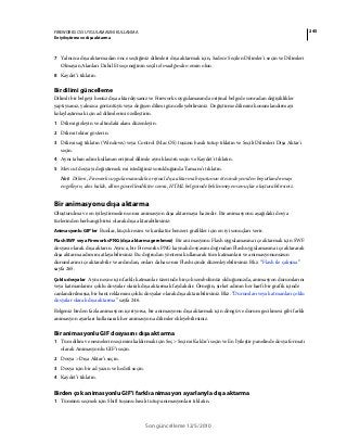 245FIREWORKS CS5 UYGULAMASINI KULLANMA
En iyileştirme ve dışa aktarma
Son güncelleme 12/5/2010
7 Yalnızca dışa aktarmadan önce seçtiğiniz dilimleri dışa aktarmak için, Sadece Seçilen Dilimler'i seçin ve Dilimleri
Olmayan Alanları Dahil Et seçeneğinin seçili olmadığından emin olun.
8 Kaydet’i tıklatın.
Bir dilimi güncelleme
Dilimli bir belgeyi henüz dışa aktardıysanız ve Fireworks uygulamasında orijinal belgede sonradan değişiklikler
yaptıysanız, yalnızca görüntüyü veya değişen dilimi güncelleyebilirsiniz. Değiştirme dilimini konumlandırmayı
kolaylaştırmak için ad dilimlerini özelleştirin.
1 Dilimi gizleyin ve altındaki alanı düzenleyin.
2 Dilimi tekrar gösterin.
3 Dilimi sağ tıklatın (Windows) veya Control (Mac OS) tuşunu basılı tutup tıklatın ve Seçili Dilimleri Dışa Aktar'ı
seçin.
4 Aynı taban adını kullanan orijinal dilimle aynı klasörü seçin ve Kaydet'i tıklatın.
5 Mevcut dosyayı değiştirmek mi istediğiniz sorulduğunda Tamam’ı tıklatın.
Not: Dilimi, Fireworks uygulamasındaki orijinal dışa aktarma boyutunun ötesinde yeniden boyutlandırmayı
engelleyin, aksi halde, dilim güncellendikten sonra, HTML belgesinde beklenmeyen sonuçlar oluşturabilirsiniz.
Bir animasyonu dışa aktarma
Oluşturulma ve en iyileştirmeden sonra animasyon dışa aktarmaya hazırdır. Bir animasyonu aşağıdaki dosya
türlerinden herhangi birisi olarak dışa aktarabilirsiniz:
Animasyonlu GIF’ler Bunlar, küçük resim ve karikatür benzeri grafikler için en iyi sonuçları verir.
Flash SWF veya Fireworks PNG (dışa aktarma gerekmez) Bir animasyonu Flash uygulamasına içe aktarmak için SWF
dosyası olarak dışa aktarın. Ayrıca, bir Fireworks PNG kaynak dosyasını doğrudan Flash uygulamasına içe aktararak
dışa aktarma adımını atlayabilirsiniz. Bu doğrudan yöntemi kullanarak tüm katmanları ve animasyonunuzun
durumlarını içe aktarabilir ve ardından, onları daha sonra Flash içinde düzenleyebilirsiniz. Bkz. “Flash ile çalışma”
sayfa 265.
Çoklu dosyalar Aynı nesne için farklı katmanlar üzerinde birçok sembolünüz olduğunuzda, animasyon durumlarını
veya katmanlarını çoklu dosyalar olarak dışa aktarmak faydalıdır. Örneğin, şirket adının her harfi bir grafik içinde
canlandırılmışsa, bir bant reklamını çoklu dosyalar olarak dışa aktarabilirsiniz. Bkz. “Durumları veya katmanları çoklu
dosyalar olarak dışa aktarma” sayfa 246.
Belgeniz birden fazla animasyon içeriyorsa, bir animasyonu dışa aktarmak için döngü ve durum gecikmesi gibi farklı
animasyon ayarları kullanarak her animasyona dilimler ekleyebilirsiniz.
Bir animasyonlu GIF dosyasını dışa aktarma
1 Tüm dilim ve nesnelerin seçimini kaldırmak için Seç > Seçimi Kaldır’ı seçin ve En İyileştir panelinde dosya formatı
olarak Animasyonlu GIF’i seçin.
2 Dosya > Dışa Aktar’ı seçin.
3 Dosya için bir ad yazın ve hedefi seçin.
4 Kaydet’i tıklatın.
Birden çok animasyonlu GIF'i farklı animasyon ayarlarıyla dışa aktarma
1 Tümünü seçmek için Shift tuşunu basılı tutup animasyonları tıklatın.
 