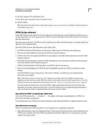 247FIREWORKS CS5 UYGULAMASINI KULLANMA
En iyileştirme ve dışa aktarma
Son güncelleme 12/5/2010
6 Bir dosya adı girin ve bir hedef klasör seçin.
7 Dışa Aktar açılır menüsünde Sadece Görüntüler’i seçin.
8 Kaydet’i tıklatın.
Not: Dışa aktarmadan iptal etmek için dışa aktarma alanı seçim çerçevesinin dışını çift tıklatın, Escape tuşuna basın
ya da başka bir araç seçin.
HTML'yi dışa aktarma
Başka türlü belirlemezseniz, dilimli bir Fireworks belgesini dışa aktardığınızda, dışa aktardığınız bir HTML dosyası ve
onun görüntüleridir. Fireworks uygulamasının HTML’yi nasıl dışa aktaracağını tanımlamak için HTML Ayarı iletişim
kutusunu kullanırsınız.
Fireworks, çoğu web tarayıcı ve HTML düzenleyici tarafından okunabilen saf HTML oluşturur. Varsayılan olarak, dışa
aktarma UTF-8 kodlamalı belirler.
Fireworks HTML dosyasını dışa aktarmanın çeşitli yolları vardır:
• Bir HTML düzenleyicide düzenlemek için daha sonra açabileceğiniz bir HTML dosyasını dışa aktarın.
• Bir Fireworks dosyasındaki her sayfayı ayrı bir HTML dosyasına dışa aktarın.
• HTML kodunu Fireworks uygulamasındaki Pano’ya kopyalayın ve ardından bu kodu doğrudan mevcut bir HTML
belgesine yapıştırın.
• Bir HTML dosyasını dışa aktarın, bunu bir HTML düzenleyicide açın, dosyadan kod bölümlerini elle kopyalayın
ve bu kodu başka bir HTML belgesine yapıştırın.
• HTML’yi Geçişli Stil Sayfası (CSS) katmanları veya XHTML olarak da dışa aktarın.
• Daha önceden oluşturduğunuz bir HTML dosyasına değişiklikler yapmak için HTML’yi Güncelle komutunu
kullanın.
Fireworks HTML’yi Generic, Dreamweaver, Microsoft® FrontPage® ve Adobe GoLive® formatlarında dışa
aktarmanıza olanak sağlar.
Not: Adobe Dreamweaver, Fireworks ile sıkı bir tümleştirme içindedir. Fireworks, HTML’nin Dreamweaver
uygulamasına dışa aktarılması, diğer HTML düzenleyicilere dışa aktarılmasından farklı biçimde ele alır. Fireworks
HTML'yi Dreamweaver uygulamasına dışa aktarıyorsanız, bkz. “Dreamweaver uygulamasıyla çalışma” sayfa 255.
Bir takım ortamında çalışıyorsanız, Fireworks HTML’yi diğer uygulamalara aktarmak için ideal yöntem dışa
aktarmadır. Bu yöntem, iş akışını parçalara böler, böylece bir kişi bir görevi bir uygulamada gerçekleştirebilir ve
daha sonra başka biri başka bir uygulama kullanarak bu görevi üzerine alabilir.
Dışa aktarılan HTML’ye açıklamalar dahil etme
Fireworks HTML açıklamaları <!--ile başlar ve --> ile sonlanır. Bu iki işaret arasındaki hiçbir şey HTML veya
JavaScript kodu olarak yorumlanmaz.
❖ Dışa aktarmadan önce, HTML Ayarı iletişim kutusunun Genel sekmesinde HTML Yorumlarını Dahil Et’i seçin.
Dışa aktarmanın sonuçları
Fireworks uygulamasında HTML dışa aktarıyor veya kopyalıyorsanız, aşağıdakiler oluşturulur:
• Belge etkileşimli öğeler içeriyorsa, dilimli görüntüleri ve herhangi bir JavaScript kodunu yeniden birleştirmek için
HTML kodu zorunludur. Fireworks HTML, dışa aktarılan görüntülere bağlar içerir ve web sayfasının arka plan
rengini tuval rengine ayarlar.
 